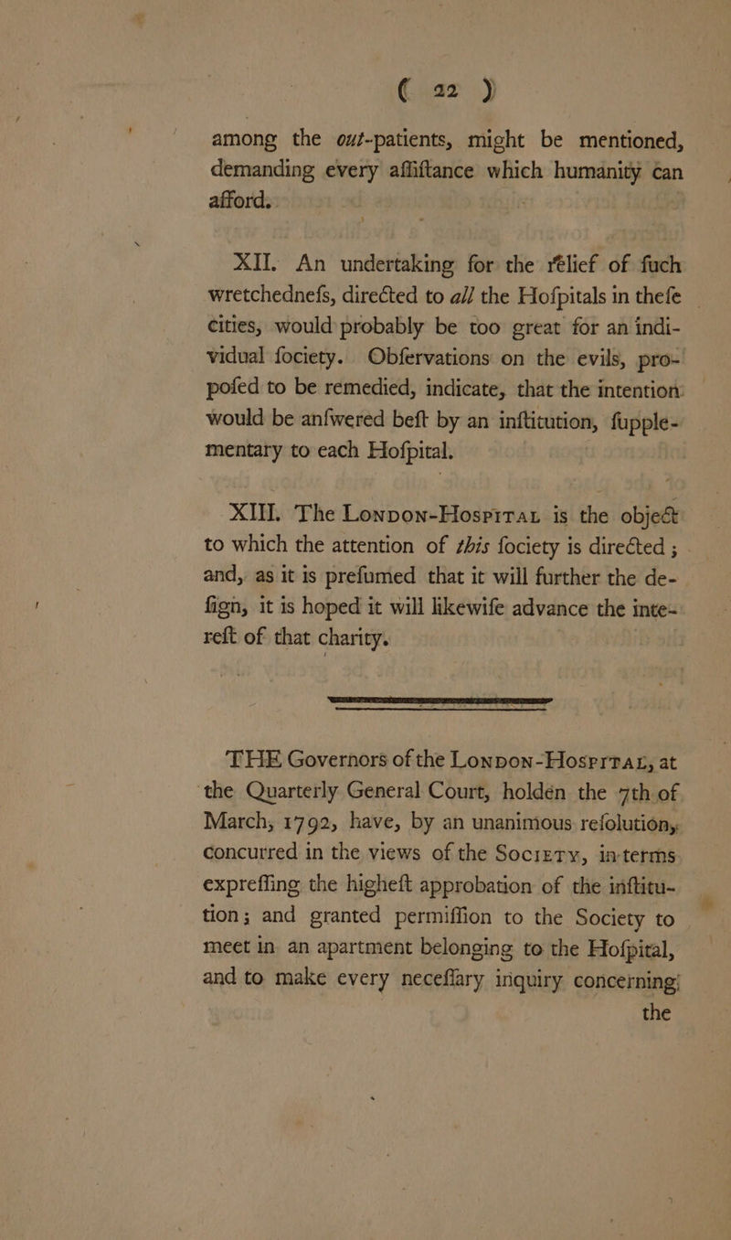 among the ouf-patients, might be mentioned, demanding every affiftance which hontai can afford. XII. An undertaking for the rélief of fuch wretchednefs, directed to al] the Hofpitals in thefe | cities, would probably be too great for an indi- vidual fociety. Obfervations on the evils, pro- pofed to be remedied, indicate, that the intention: would be anfwered beft by an inftitution, fupple- mentary to each Hofpital. XII. The Lonpon-Hospirat is the objec to which the attention of ¢his fociety is directed ; and, as it is prefumed that it will further the de- fign, it is hoped it will likewife advance the inte~ reft of that charity. THE Governors of the Lonpon-Hosrrvag, at ‘the Quarterly General Court, holdén the 7th of March, 1792, have, by an unanimous. refolution,. concurred in the views of the Sociztry, in-terms expreffing the higheft approbation of the inftitu- tion; and granted permiffion to the Society to meet in an apartment belonging to the Hofpiral, and to make every neceflary inquiry concerning’