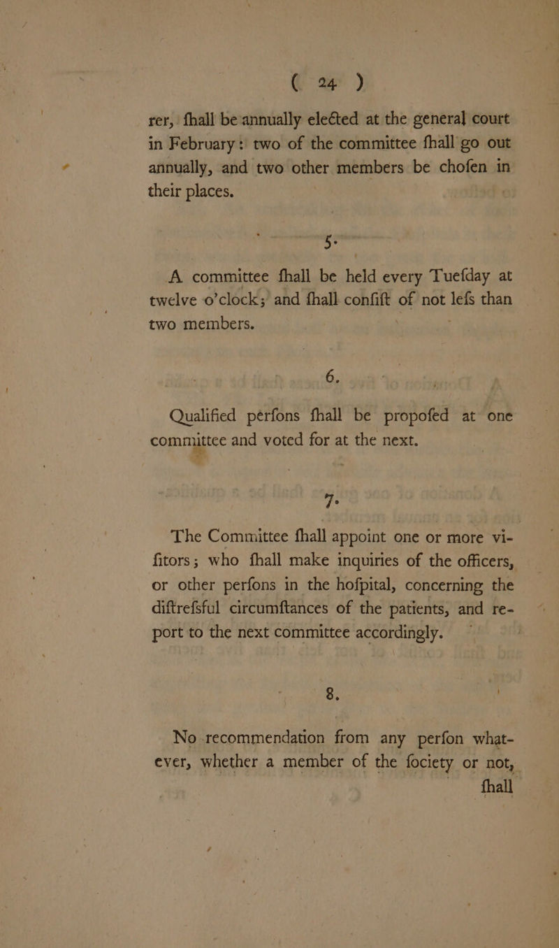 (> 2p) rer, fhall be annually elected at the general court in February: two of the committee fhall go out annually, and two seine members be chofen in their places. a A. committee fhali be held every Tuefday at twelve o clock;’ and fhall confit of not lefs than two members. 6. Qualified peérfons fhall be propofed at one committee and voted for at the next. Te The Committee fhall appoint one or more vi- fitors; who fhall make inquiries of the officers, or other perfons in the hofpital, concerning the diftrefsful circumftances of the patients, and re- port to the next committee accordingly. 8. bavik No recommendation from any perfon what- ever, whether a member of the fociety or not, hall