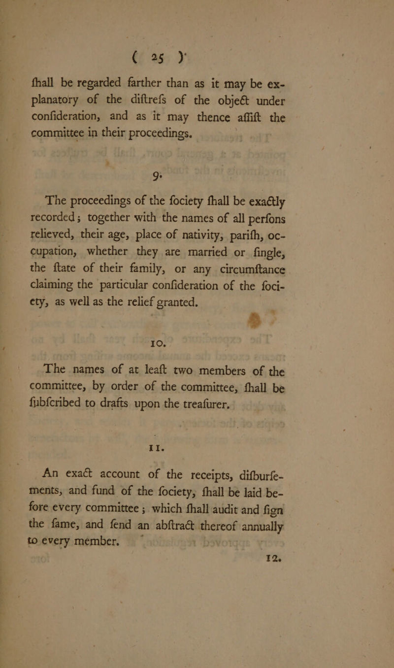 Cf % } fhall be regarded farther than as it may be ex- planatory of the diftrefs of the objeét under confideration, and as it may thence affift the committee in their proceedings. 9: The proceedings of the fociety fhall be exaétly recorded; together with the names of all perfons relieved, their age, place of nativity, parifh, oc- cupation, whether they are married or fingle, the ftate of their family, or any circumftance claiming the particular confideration of the foci- ety, as well as the relief granted. | % a Io. The names of at leaft two members of the committee, by order of the committee, fhall be fubfcribed to drafts upon the treafurer. II. An exact account of the receipts, difburfe- ments, and fund of the fociety, fhall be laid be- fore every committee ; which fhall audit and fign the fame, and fend an abftraét thereof annually to every member.