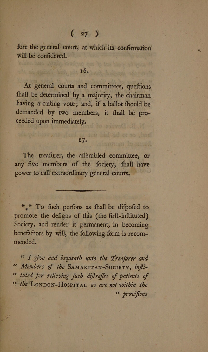 fore the general court, at which its confirmation will bé confidered. 16. At general courts and committees, queftions fhall be determined by a majority, the chairman having a cafting vote; and, if a ballot fhould be demanded by two members, it fhall be pro- ceeded upon immediately. . 17. The treafurer, the aflembled committee, or any five members of the fociety, fhall have power to call extraordinary general courts. *,.* To fuch.perfons as fhall be difpofed to promote the defigns of this (the firft-inftituted) Society, and render it permanent, in becoming - benefactors by will, the following form is recom- mended. “ I give and bequeath unto the Treafurer and “< Members of the SAMARITAN-SOCIETY, infii- “« tuted for relieving fuch di iftreffes. of patients of the Lonpon-Hospitar as are not within the “© provifions
