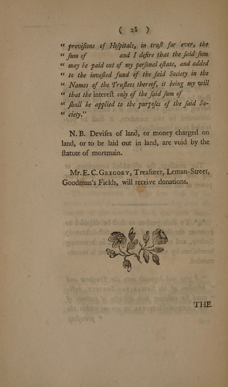 “© provifions of Hofpitals, in, truft for ever, the “ fum of and I defire that the faid\ fum «© may be paid out of my perfonal eftate, and added “ to the invefted fund of the faid Society in the “ Names of the Truftees thereof, it being my will “ that the intereft only of the foid Jum of : « fhall be applied to tbe purpofes of the LE So- Cc clety.”” N.B. Devifes of land, or money charged on land, or to be laid out in land, are void by the ftatute of mortmain.