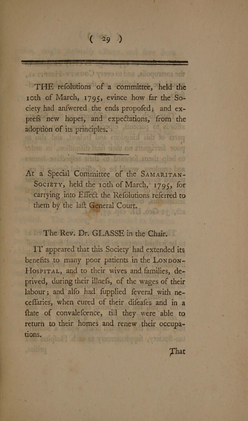 —-- ad THE refolutions ofa committee, held the roth of March, 1795, evince how far the So- ciety had anfwered the ends propofed; and ex- prefs new hopes, and’ BaBy aero ion the pas tose of its principles. At a Special Committee of the SamariTan- Society, held the roth of March, 1795, for “carrying into Effect the Refolutions referred to them by the laft bie Court. The Rev. Dr. GLASSE in the Chair. IT appeared that this Society had extended its benefits. to many poor patients in the Lonpon- Hospira, and to their wives and families, de- | prived, during their illnefs, of the wages of their labour; and alfo had fupplied feveral with ne-_ ceflaries, when cured of their difeafes and ina {tate of convalefcence, till they were able to return to their homes and renew their occupa- tions. phat