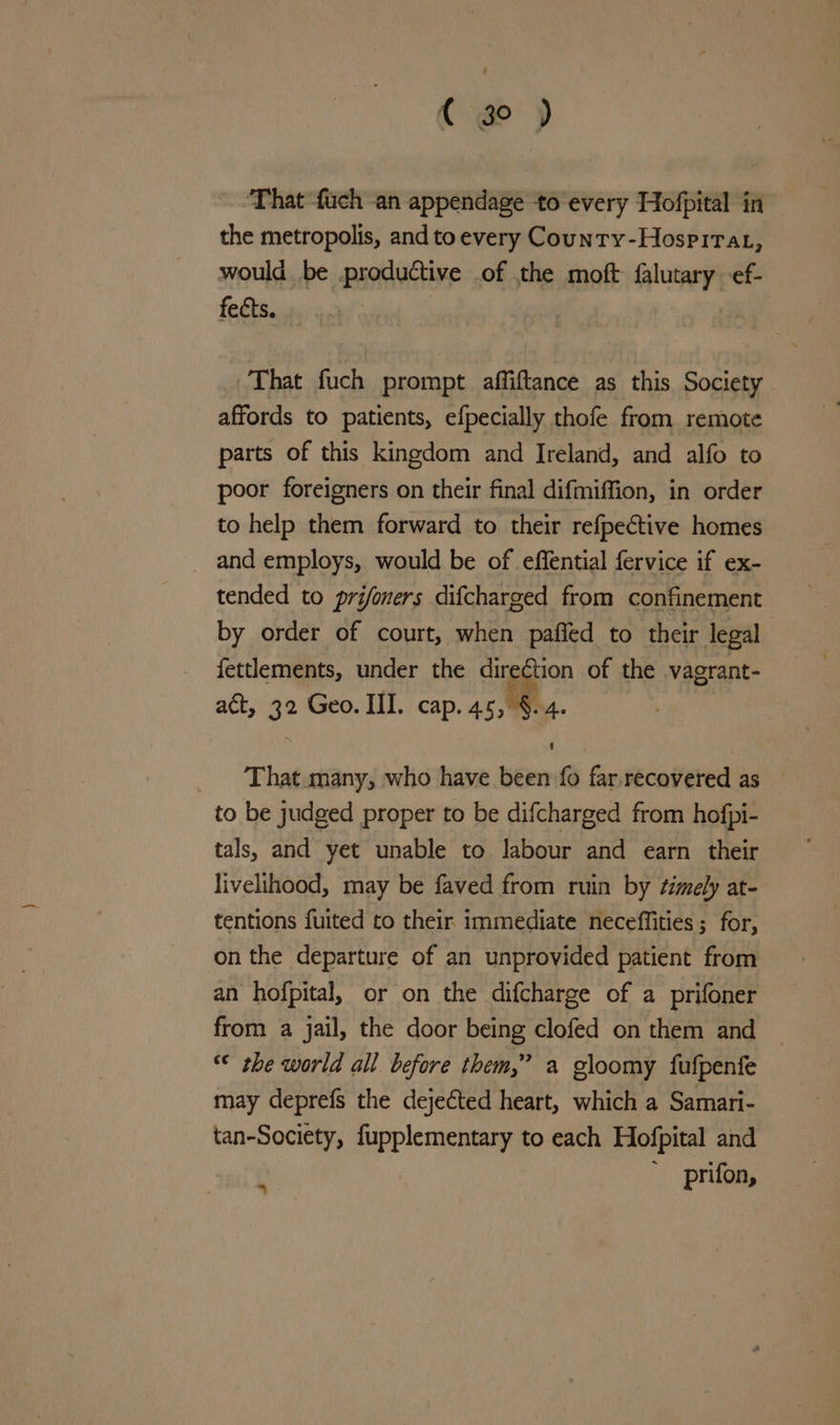 { go ) ‘That fuch an appendage to every Hofpital in the metropolis, and to every County-Hospirat, would be productive .of the moft arenes ef- fects. That fuch prompt affiftance as this Society affords to patients, efpecially thofe from remote parts of this kingdom and Ireland, and alfo to poor foreigners on their final difmiffion, in order to help them forward to their refpective homes and employs, would be of effential fervice if ex- tended to prifomers difcharged from confinement by order of court, when pafied to their legal fettlements, under the direCtion of the vagrant- act, 32 Geo. III. cap. 45, §. 4. That many, who have been {0 far. recovered as to be judged proper to be difcharged from hofpi- tals, and yet unable to labour and earn their livelihood, may be faved from ruin by ¢imely at- tentions fuited to their immediate neceffities ; for, on the departure of an unprovided patient from an hofpital, or on the difcharge of a prifoner from a jail, the door being clofed on them and ~ “© the world all before them,” a gloomy fufpenfe may deprefs the dejected heart, which a Samari- agit: fupplementary to each Hofpital and ‘ prifon,