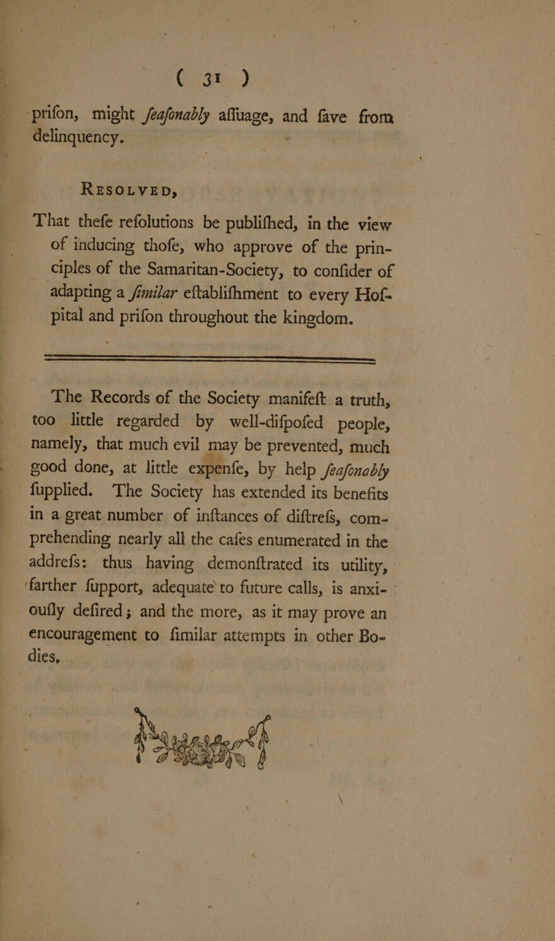 Gites) prifon, might /eafonably affuage, and fave from delinquency. RESOLVED, That thefe refolutions be publifhed, in the view of inducing thofe, who approve of the prin- ciples of the Samaritan-Society, to confider of adapting a Similar eftablifhment to every Hof- pital and prifon throughout the kingdom. ———————————————_—E=——=E=E=K=[=—=—. The Records of the Society manifeft a truth, too little regarded by well-difpofed people, namely, that much evil may be prevented, much good done, at little expente, by help feafonably fupplied. The Society has extended its benefits In a great number of inftances of diftref8, com- prehending nearly all the cafes enumerated in the addrefs: thus having demonftrated its utility, farther fupport, adequate to future calls, is anxi- oufly defired; and the more, as it may prove an encouragement to fimilar attempts in other Bo-