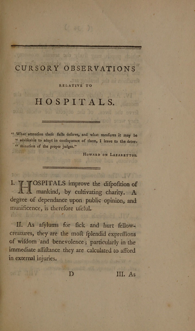 ik a eee renee) CURSORY OBSERVATIONS. H.O.S'P-LT ALS. ‘6 What attention thefe facts deferve, and what meafures it may be ‘€ advifeable to adopt in confequence of them, I leave to the deter- ‘* mination of the proper judges.” se) Howarp on LAZARETTOS. mankind, by cultivating charity. A degree of dependance upon public opinion, and munificence, is therefore ufeful.. If. As ‘afylums for fick and hurt. fellow- creatures, they are the moft fplendid expreffions of wifdom ‘and benevolence ; particularly in the D Ill. As