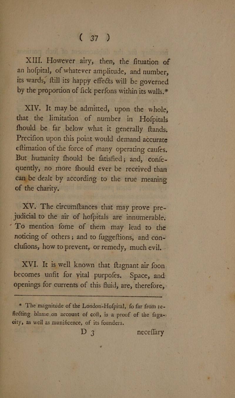 XIII. However airy, then, the fituation of an hofpital, of whatever amplitude, and number, its wards, ftill its happy effeéts will be governed by the proportion of fick perfons within its walls.* XIV. It may be admitted, upon the whole, that the limitation of number in Hofpitals fhould be far bélow what it generally ftands, Precifion upon this point would demand accurate eftimation of the force of many operating caufes. But humanity fhould be fatisfied; and, confe- quently, no more fhould ever be received than can be dealt by according to the true meaning of the charity. XV. The circumftances that may prove pre- judicial to the air of hofpitals are innumerable. ‘To mention fome of them may lead to the noticing of others; and to fuggeftions, and con- clufions, how to prevent, or remedy, much evil. - XVI. It is well known that {tagnant air foon becomes unfit for yital purpofes. Space, and openings for currents of this fluid, are, therefore, _* The magnitude of the London-Hofpital, fo far from re- fle€ting blame,on account of colt, is a proof of the faga-: city, as well as munificence, of its founders. D 3 neceflary