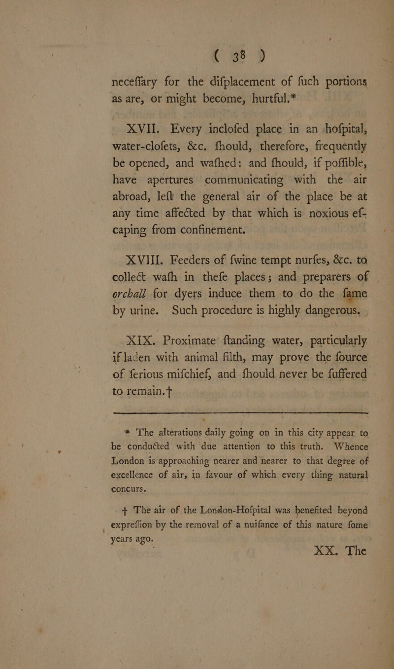 Cee D neceflary for the difplacement of fuch portions as are, or might become, hurtful.* XVII. Every inclofed place in an -hofpital, water-clofets, &amp;c. fhould, therefore, frequently be opened, and wafhed: and fhould, if poffible, have apertures communicating with the air abroad, left the general air of the place be at any time affected by that which is noxious ef- caping from confinement. XVIII. Feeders of fwine tempt nurfes, &amp;c. to collect wafh in thefe places; and preparers of _ orchall for dyers induce them to do the fame by urine. Such procedure is highly dangerous. . XIX. Proximate’ ftanding water, particularly if laden with animal filth, may prove the fource of ferious mifchief, and fhould never be fuffered to remain.t * The alterations daily going on in this city appear to be conduéted with due attention to this truth. Whence London is approaching nearer and nearer to that degree of excellence of air, in favour of which every thing natural concurs. B hewhild + The air of the London-Hofpital was benefited beyond _ expreflion by the removal of a nuifance of this nature fome years ago. XX. The