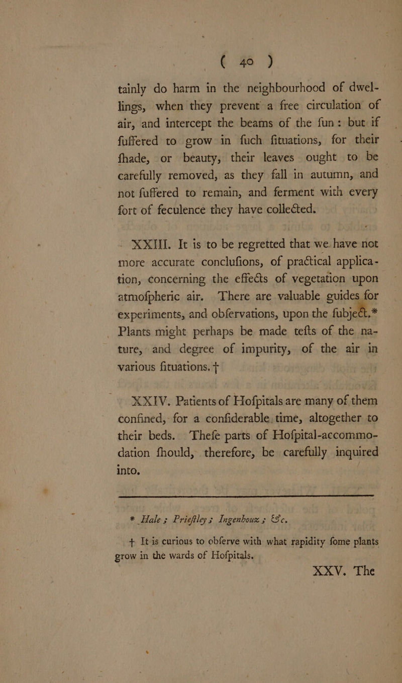 « 46 ) tainly do harm in the neighbourhood of dwel- lings, when they prevent a free circulation of air, and intercept the beams of the fun: but if fuffered to grow in fuch fituations, for their fhade, or beauty, their leaves ought to be — carefully removed, as they fall in autumn, and not fuffered to remain, and ferment with every fort of feculence they have collected. XXII. It is to be regretted that we have not more accurate conclufions, of practical applica - tion, concerning the effects of vegetation upon atmofpheric air. There are valuable guides for experiments, and obfervations, upon the fubject.* _ Plants might perhaps be made tefts of the na- ture, and degree of impurity, of the air in various fituations. T XXIV. Patients of Hofpitals are many of them confined, for a confiderable, time, altogether to their beds. Thefe parts of Hofpital-accommo- dation fhould, therefore, be carefully inquired into. * Hale ; Prieftley “ Tasch boii 2 Se, + It is curious to obferve with what rapidity fome plants grow in the wards of Hofpitals,