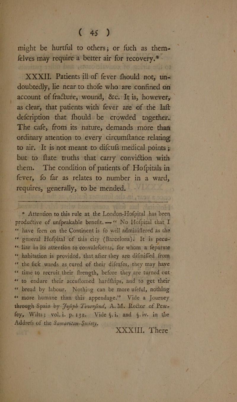 might be hurtful to others; or fuch as them- felves may require a better air for recovery.* - XXXII Patients ilbof fever fhould not, un= doubtedly, lie near to thofe who ‘are confined on account of fracture,:wound, &amp;c.' It is, however, as clear, that patients with fever are of the laft defcription that fhould: be crowded together.. The cafe, from its nature, demands more than ordinary attention to every circumftance relating to air. It is not meant to difcufs medical points ; but to ftate truths that carry conviction with them. The condition of patients of Hofpitals in fever, fo far as relates to number in a ward, requires, generally, to be mended. - * Attention to this rule at the London-Hofpital has been «* have feen on the Continent is fo well adminiftered as the ** general Hofpital of this city (Barcelona). It is pecu- ‘© Jiar in its attention to convalefcents, for whom a feparate ** habitation is provided, that after they are difmiffed from “« the fick wards as cured of their difeafes, they may have “* time to recruit their ftrength, before they are turned out. n ‘ bread by labour. Nothing can be more ufeful, nothing ** more humane than this appendage.’? Vide a Journey through Spain by Fofeph Torwnfend, A.M. ReGor of Pew- fey, Wilts; vol.i. p.132. Vide §.i,. and §.iv. in the *