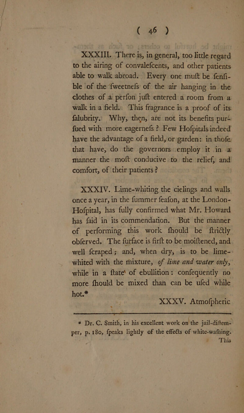 XXXIIL There is, in general, too little regard to the airing of convalefcents, and other patients able to walk abroad. Every one muft be fenfi- ble of the {weetnefs of the air hanging in the clothes of a perfon juft entered a room from a walk in a field.; ‘This fragrance is a proof of its: falubrity. Why, then, are not its benefits pur+ fued with more eagernefs ? Few Hofpitals indeed have the advantage of a field, or garden: in thofe. that have, do the governors employ it in a manner the moft conducive to the relief, and comfort, of their patients ? XXXIV. Lime-whiting the cielings and walls — once a year, in the f{ummer feafon, at the London- Hofpital, has fully confirmed what Mr. Howard has faid in its commendation. But the manner of performing this work fhould be ftrictly obferved. The furface is firft to be moiftened, and well fcraped; and, when dry, is to be lime- whited with the mixture, of lime and water only, | while in a ftate‘ of ebullition: confequently no more fhould be mixed than can be ufed while hot.* XXXV. Atmofpheric 7 * Dr. C. Smith, in his excellent work on the jail-diftem- per, p. 180, {peaks lightly of the effets of white-wafhing. : This