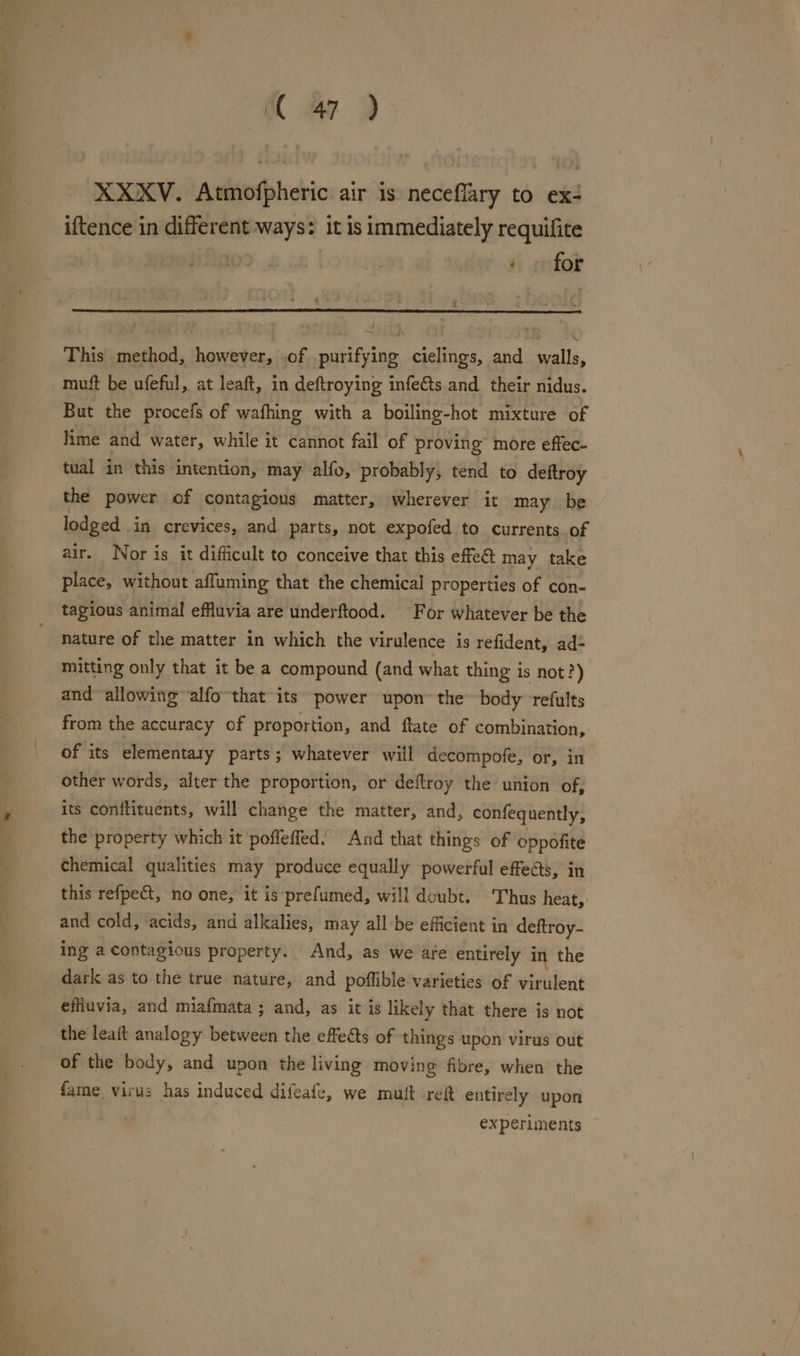 ; ' ; XC ay XXXV. Atmofpheric air is neceflary to ex+ iftence in different ways: it is immediately requifite | | » for - This method, however, .of purifying cielings, and walls, mutt be ufeful, at leaft, in deftroying infects and their nidus. But the procefs of wafhing with a boiling-hot mixture of lime and water, while it cannot fail of proving more effec- tual in this intention, may alfo, probably, tend to deftroy the power of contagious matter, wherever it may be lodged in crevices, and parts, not expofed to currents of air. Nor is it difficult to conceive that this effed may take place, without affuming that the chemical properties of con- tagious animal effluvia are underftood. For whatever be the nature of the matter in which the virulence is refident, ad= mitting only that it be a compound (and what thing is not?) and allowing alfo-that its power upon the body refults from the accuracy of proportion, and ftate of combination, of its elementary parts ; whatever will decompofe, or, in other words, alter the proportion, or deftroy the union of, its conflituents, will change the matter, and, confequently, the property which it ‘poffeffed.” And that things of oppofite chemical qualities may produce equally powerful effects, in this refpect, no one, it is prefumed, will doubt. ‘Thus heat, and cold, acids, and alkalies, may all-be efficient in deftroy- ing a contagious property. And, as we are entirely in the dark as to the true nature, and poffible varieties of virulent Bin via; and miafmata ; and, as it is likely that there is not the leait analogy between the effects of things upon virus out of the body, and upon the living moving fibre, when the fame. virus has induced difeafe, we muit ref entirely upon experiments