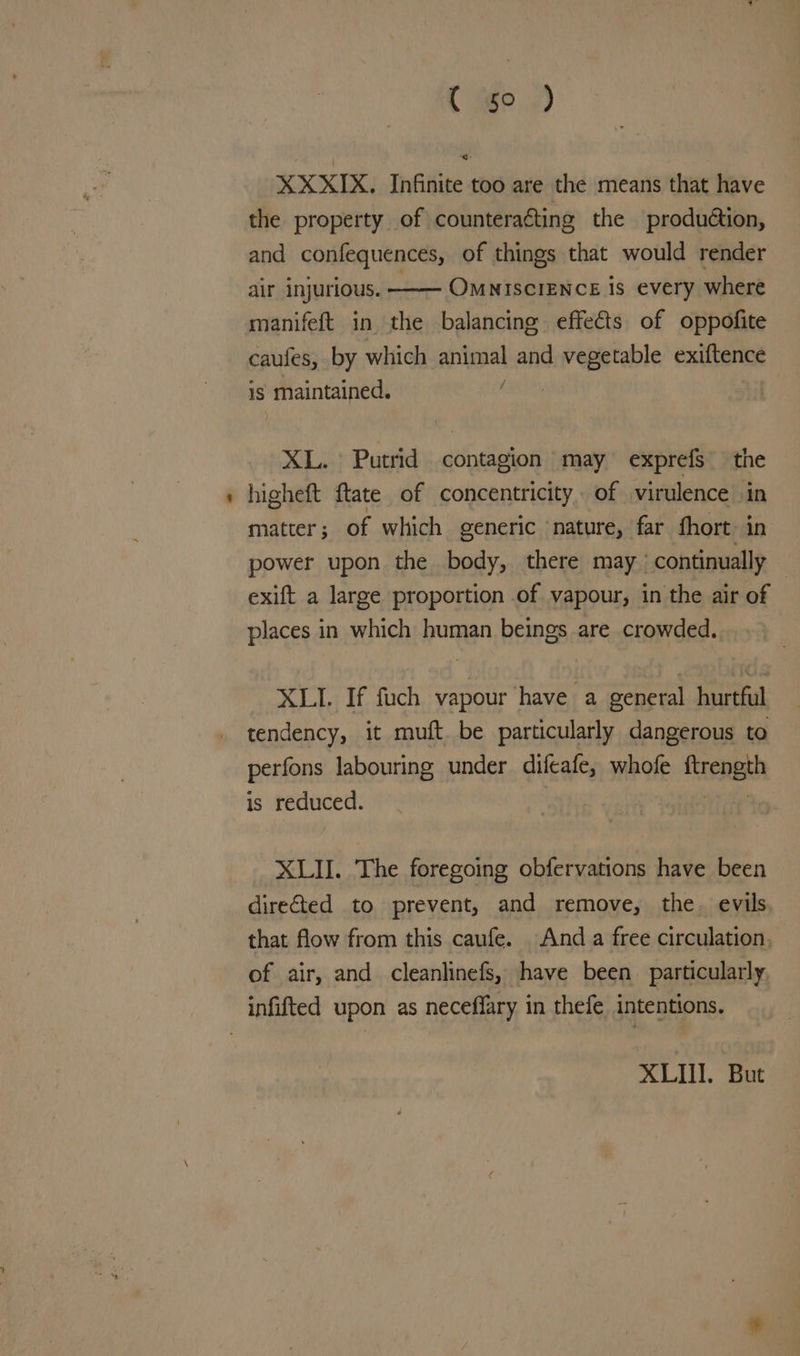 C 5° ) XXXIX. Infinite too are the means that have the property of counteracting the produétion, and confequences, of things that would render air injurious. —— OMNISCIENCE is every where manifeft in the balancing. effects of oppofite caufes, by which animal and vegetable exiftence is maintained. XDD, } XL. Putrid contagion may exprefs the higheft ftate of concentricity of virulence in matter; of which generic nature, far fhort: in power upon the body, there may | continually | exift a large proportion of vapour, in the air of © places in which human beings are crowded. XLI. If fuch vapour have a general hurtful tendency, it muft. be particularly dangerous to perfons labouring under difeafe, whofe renee is reduced. XLII. The foregoing obfervations have been directed to prevent, and remove, the. evils that flow from this caufe. And a free circulation, of air, and cleanlinefs, have been particularly XLII. But