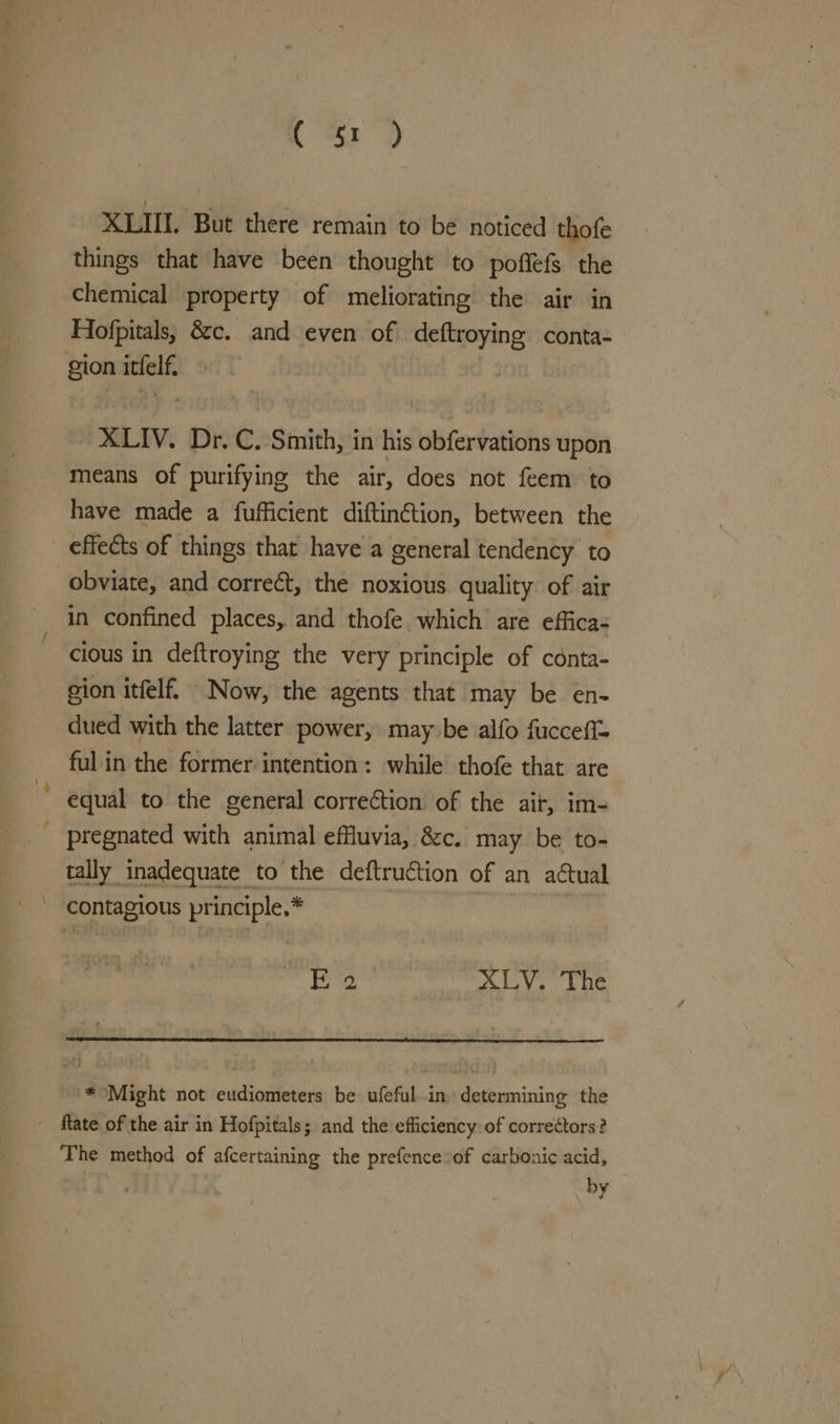 Ce) XLIIL But there remain to be noticed thofe things that have been thought to poffefs the chemical property of meliorating the air in Hiofpitals, &amp;c. and even of deftroying conta- gion icfelf. XLIV. Dr. C. Smith, in his obfervations upon means of purifying the air, does not feem to have made a fufficient diftin@tion, between the effects of things thar have a general tendency to obviate, and correct, the noxious quality of air in confined places, and thofe which are effica- cious in deftroying the very principle of conta- gion itfelf. Now, the agents that may be en- dued with the latter power, may be alfo fucceff= ful in the former intention: while thofe that are equal to the general correction of the ait, im- pregnated with animal effluvia, &amp;c. may be to- tally inadequate to the deftruction of an actual contagious principle.* Ee XLV. The * Might not cudiometers be ufefulin. determining the - flate of the air in Hofpitals; and the efficiency: of correctors? The method of afcertaining the prefence of carbonic acid, 7 by