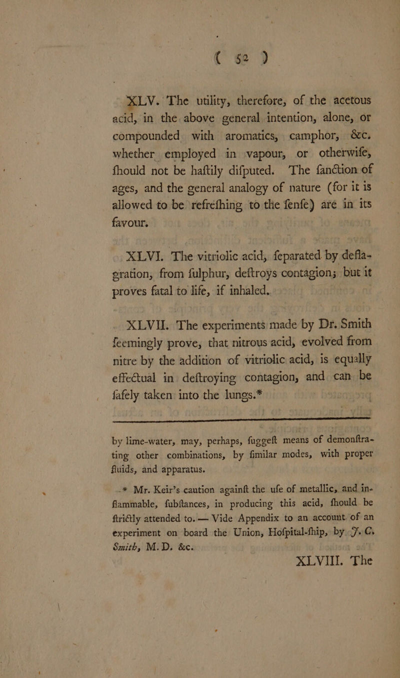( ge ) XLV. The utility, therefore, of the acetous acid, in the above general intention, alone, or compounded with aromatics, camphor, &amp;c. whether employed in ‘vapour, or otherwife, fhould not be haftily difputed. The fanction of ages, and the general analogy of nature (for it 1s allowed to be ‘refréfhing to the fenfe) are in its favour. | XLVI. The vitriolic acid, feparated by defla- eration, from fulphur, deftroys contagion; but it proves fatal to life, if inhaled. XLVII. The experiments made by Dr. Smith feemingly prove, that nitrous acid, evolved from nitre by the addition of vitriolic acid, 1s equally effectual in deftroying contagion, and can. be fafely taken: into the lungs.* y = by lime-water, may, perhaps, fuggelt means of demonftra- ting other combinations, by fimilar modes, with proper fluids, and apparatus. _* Mr. Keir’s caution againft the ufe of metallic, and in- flammable, fubftances, in producing this acid, fhould_ be ftriétly attended to. — Vide Appendix to an account of an experiment on board the Union, Hofpital-fhip, by 7.C. Smith, M.D, &amp;e. ai XLVIII. The