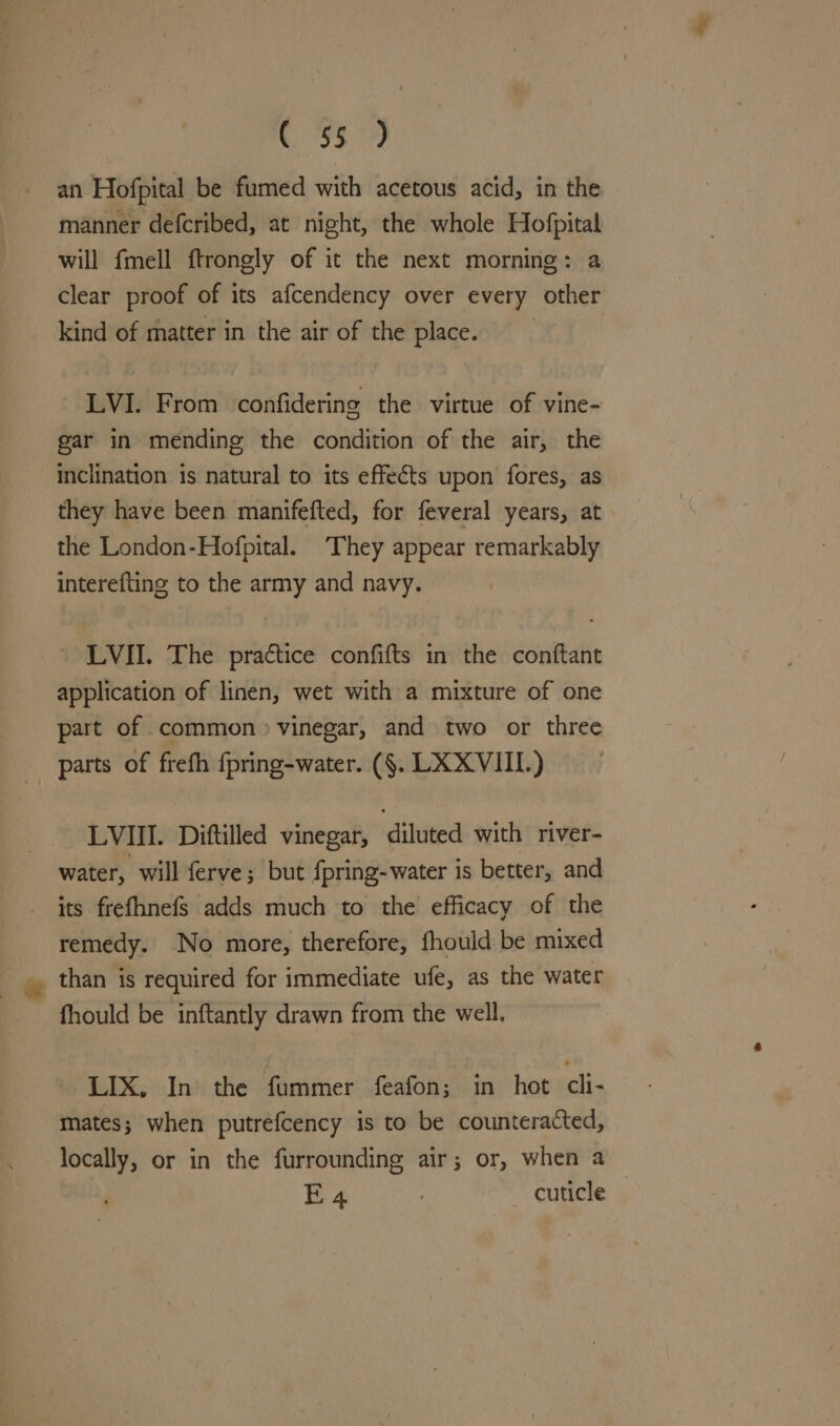 359) an Hofpital be fumed with acetous acid, in the manner defcribed, at night, the whole Hofpital will fmell ftrongly of it the next morning: a clear proof of its afcendency over every other kind of matter in the air of the place. | LVI. From confidering the virtue of vine- gar in mending the condition of the air, the inclination is natural to its effects upon fores, as they have been manifefted, for feveral years, at the London-Hofpital. ‘They appear remarkably interefting to the army and navy. _ LVI. The practice confifts in the conftant application of linen, wet with a mixture of one part of common» vinegar, and two or three parts of frefh {pring-water. (§. LXX VIL) LVIII. Diftilled vinegar, diluted with river- water, will ferve; but fpring-water is better, and its frefhnefs adds much to the efficacy of the remedy. No more, therefore, fhould be mixed than is required for immediate ufe, as the water fhould be inftantly drawn from the well. LIX, In the fummer feafon; in hot cli- mates; when putrefcency is to be counteracted, locally, or in the furrounding air; or, when a E4 cuticle