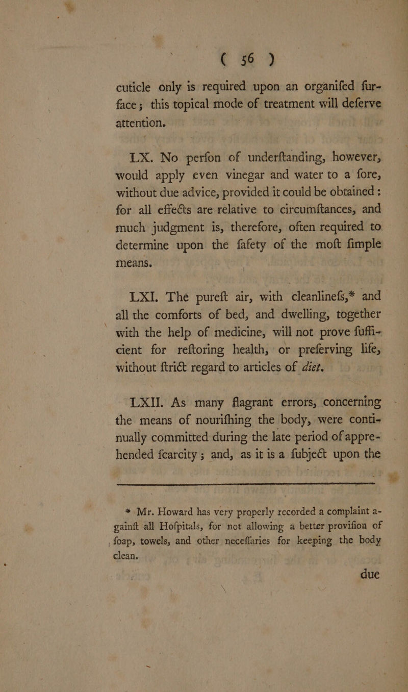 cuticle only is required upon an organifed fur- face; this topical mode of treatment will deferve attention. LX. No perfon of underftanding, however, would apply even vinegar and water to a fore, without due advice, provided it could be obtained : for all effects are relative to circumftances, and much judgment is, therefore, often required to determine upon the fafety of the moft fimple means. : LXI. The pureft air, with cleanlinefs,* and all the comforts of bed, and dwelling, together with the help of medicine, will not prove fufi-. cient for reftoring health, or preferving life, without ftrict regard to articles of diet. LXII. As many flagrant errors, concerning the means of nourifhing the body, were conti- nually committed during the late period of appre- hended fcarcity ; and, as it isa fubject upon the * Mr. Howard has very properly recorded a complaint a- gainft all Hofpitals, for not allowing a better provifion of ,foap, towels, and other neceflaries for keeping the body clean. due