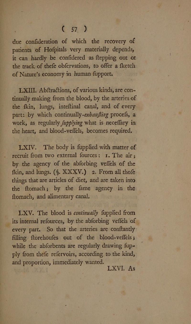 due confideration of which the recovery of patients of Hofpitals very materially depends, it can hardly be confidered as {tepping out or the track of thefe obfervations, to offer a fketch of Nature’s economy in human fupport. LXIJI. Abftraétions, of various kinds, are con- tinually making from the blood, by the arteries of the fkin, lungs, inteftinal canal, and of every part: by which continually-exbaufling procefs, a _ work, as regularly /upplying what is neceflary in the heart, and blood-veffels, becomes required, LXIV. The body is fupplied with matter of recruit from two external fources: 1. The air; by the agency of the abforbing veffels of the fkin, and lungs. (§. XXXV.) 2. From all thofe things that are articles of diet, and are taken into the ftomach; by the fame agency in the ftomach, and alimentary canal. : ‘LXV. The blood is continually fapplied from __ its internal refources, by the abforbing vefiels of | - every part. So that the arteries are conftantly filling ftorehoufes out of the blood-veffels ; while the abforbents are regularly drawing fup- ply from thefe refervoirs, according to the kind, and proportion, immediately wanted. LXVI. As