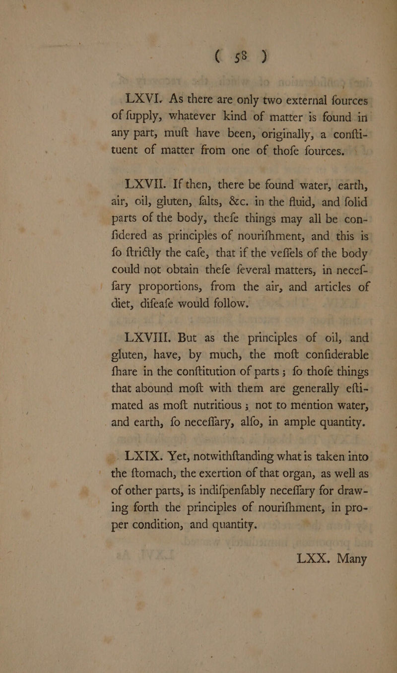 LXVI. As there are only two external fources of fupply, whatever kind of matter is found in. any part, muft have been, originally, a confti- tuent of matter from one of thofe fources. LXVII. If then, there be found water, earth, air, oil, gluten, falts, &amp;c. in the fluid, and folid parts of the body, thefe things may all be con- fidered as principles of nourifhment, and this is fo ftri€tly the cafe, that if the veffels of the body could not obtain thefe feveral matters, in necef- _ fary proportions, from the air, and articles of diet, difeafe would follow. LXVIII. But as the principles of oil, and gluten, have, by much, the moft confiderable fhare in the conftitution of parts ; fo thofe things that abound moft with them are generally efti- mated as moft nutritious ; not to mention water, and earth, fo neceffary, alfo, in ample quantity. LXIX, Yet, naePachiiehalng what is taken into _ the ftomach, the exertion of that organ, as well as of other parts, is indifpenfably neceffary for draw- ing forth the principles of nourifhment, in pro- per condition, and quantity. LXX. Many