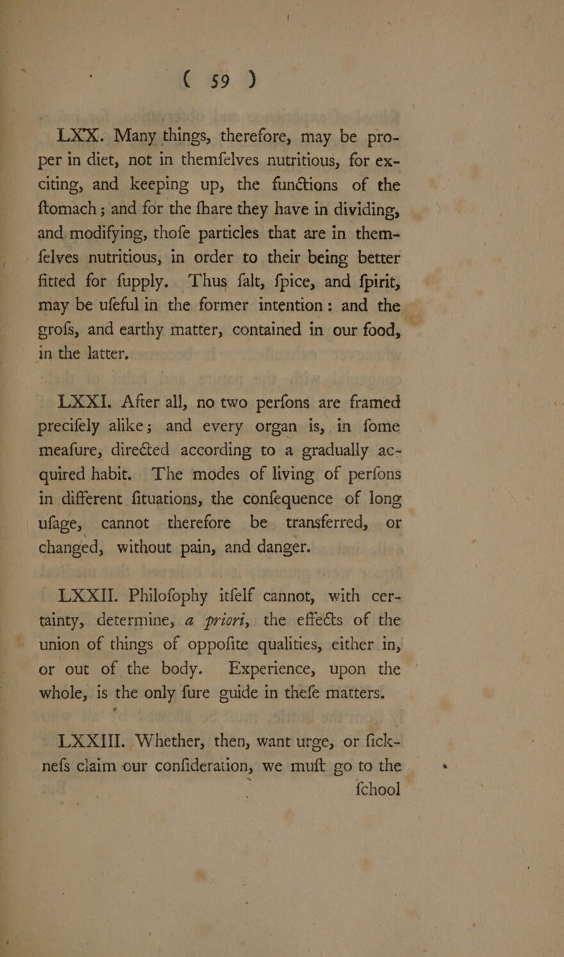 ae 65. 9 LXX. Many things, therefore, may be pro- per in diet, not in themfelves nutritious, for ex- citing, and keeping up, the functions of the {tomach ; and for the fhare they have in dividing, and modifying, thofe particles that are in them- _ felves nutritious, in order to their being better fitted for fupply. ‘Thus falt, fpice, and fpirit, may be ufefulin the former intention: and the erofs, and earthy matter, contained in our food, : in the latter. LXXI. After all, no two perfons are framed precifely alike; and every organ is, in fome meafure, directed according to a gradually ac- quired habit. The modes of living of perfons in different fituations, the confequence of long ufage, cannot therefore be transferred, or changed, without pain, and danger. LXXII. Philofophy itfelf cannot, with cer- tainty, determine, @ priori, the effects of the union of things of oppofite qualities, either in, or out of the body. Experience, upon the © whole, is the only fure guide in thefe matters. LXXIII.. Whether, then, want urge, or fick- nefs claim our confideration, we muft go to the {chool