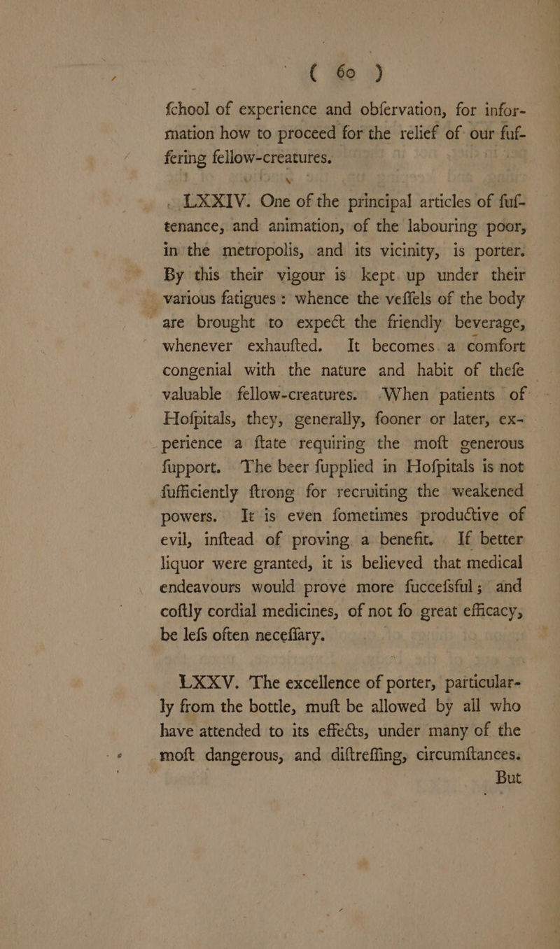 fchool of experience and obfervation, for infor- mation how to proceed for the relief of our fat sii Geosct y : , LXXIV. One of the principal articles of fuf- tenance, and animation, of the labouring poor, in the metropolis, and its vicinity, is porter. By this their vigour is kept. up under their _ various fatigues : whence the veffels of the body are brought to expect the friendly beverage, whenever exhaufted. It becomes. a comfort congenial with the nature and habit of thefe — valuable fellow-creatures. “When patients of — Hofpitals, they, generally, fooner or later, ex- perience a ftate requiring the moft generous fupport. The beer fupplied in Hofpitals is not fufficiently ftrong for recruiting the weakened powers. It is even fometimes productive of evil, inftead of proving. a benefit. If better liquor were granted, it is believed that medical endeavours would prove more fuccefsful; and coftly cordial medicines, of not fo great efficacy, be lefs often necefiary. LXXvV. The excellence of porter, particular- ly from the bottle, muft be allowed by all who have attended to its effects, under many of the -moft dangerous, and diftreffing, circumftances. But