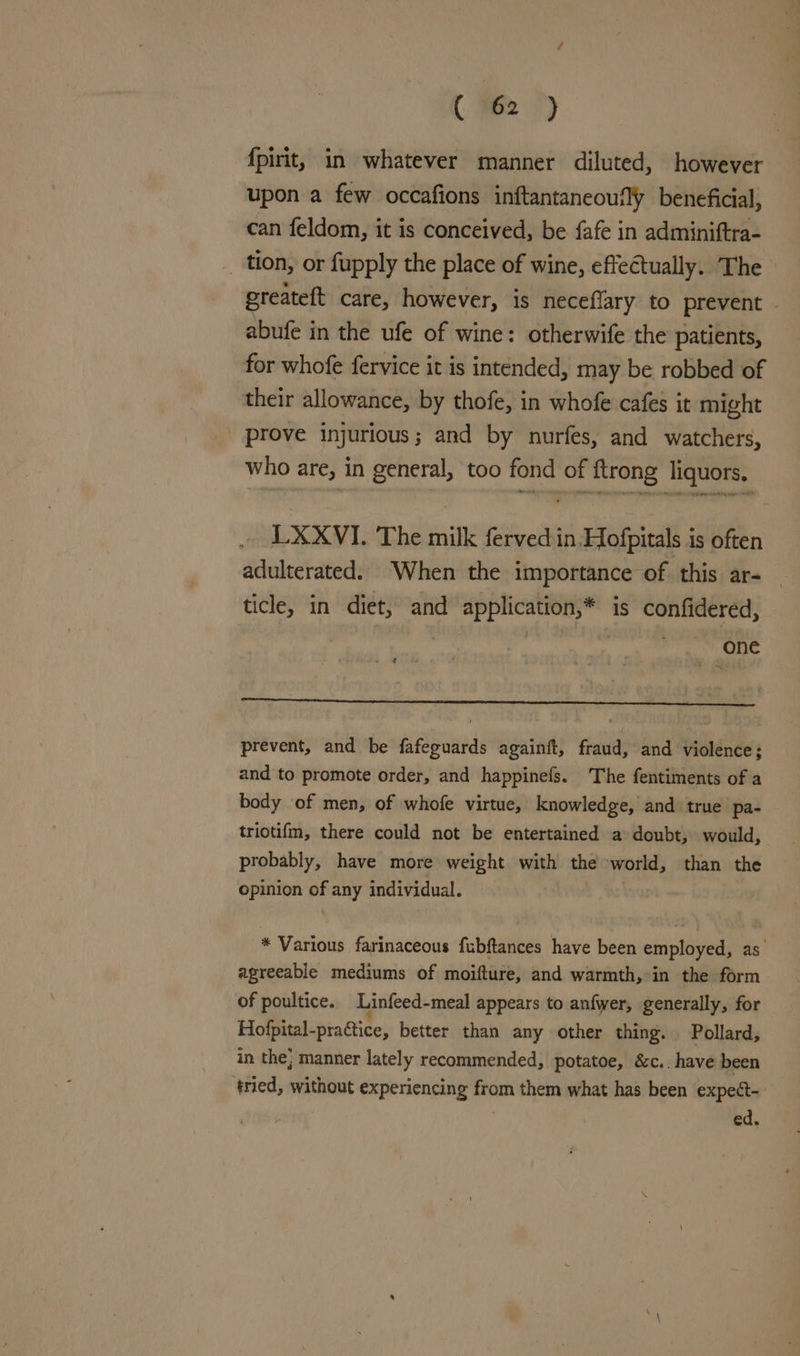fpirit, in whatever manner diluted, however upon a few occafions inftantaneoufly beneficial, can feldom, it is conceived, be fafe in adminiftra- tion, or fupply the place of wine, effectually. The greateft care, however, is neceflary to prevent - abufe in the ufe of wine: otherwife the patients, for whofe fervice it is intended, may be robbed of their allowance, by thofe, in whofe cafes it might _ prove injurious; and by nurfes, and watchers, who are, in general, too fond of ftrong liquors. LXXVI. The milk fervedin,Hofpitals is often adulterated. When the importance of this ar- _ ticle, in diet, and application,* is confidered, | One - Pi | prevent, and be fafeguards againft, fraud, and violence; and to promote order, and happinefs. The fentiments of a body of men, of whofe virtue, knowledge, and true pa- triotifm, there could not be entertained a doubt, would, probably, have more weight with the world, than the opinion of any individual. * Various farinaceous fubftances have been employed, as. agreeable mediums of moifture, and warmth, in the form of poultice. Linfeed-meal appears to anfwer, generally, for Hofpital-practice, better than any other thing. Pollard, in the; manner lately recommended, potatoe, &c.. have been ‘tried, without experiencing from them what has been expedt- ed,