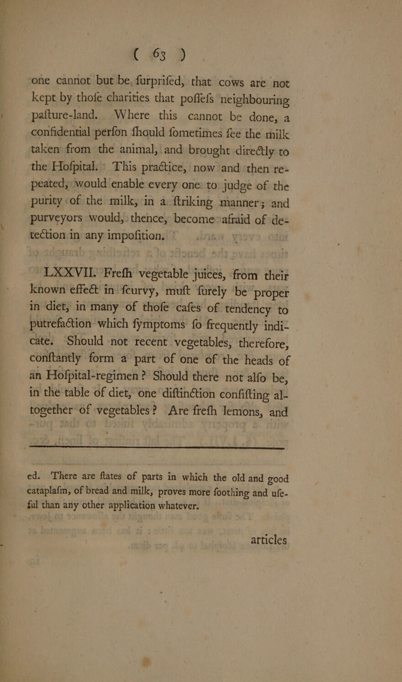 Cc 3 D> ene cannot but be. furprifed, that cows are not kept by thofe charities that poflefs neighbouring pafture-land. Where. this cannot be done, a confidential perfon fhould fometimes fee the milk taken’ from the animal, and brought direétly to the Hofpital.» This practice, now and then re- peated, would enable every one: to judge of the purity of the milk, in a ftriking manner; and purveyors would, thence, become ae of ace tection in Py impafition; | é “LXXVIL Frefh vesltalne! juices, oti their known effeét in fcurvy, muft furely ‘be’ proper in diet, in many of thofe cafes of tendency to putrefaction which fymptoms fo frequently Indi- | cate. Should not recent vegetables, therefore, conftantly form a part of one of the heads of an Hofpital- -regimen? Should there not alfo be, in the table of diet, one diftinétion confifting al- together of vegetables? Are frefh lemons, and ed. There are flates of parts in which the old and good cataplafm, of bread and milk, proves more foothing and ufe- ful than any other application whatever. articles