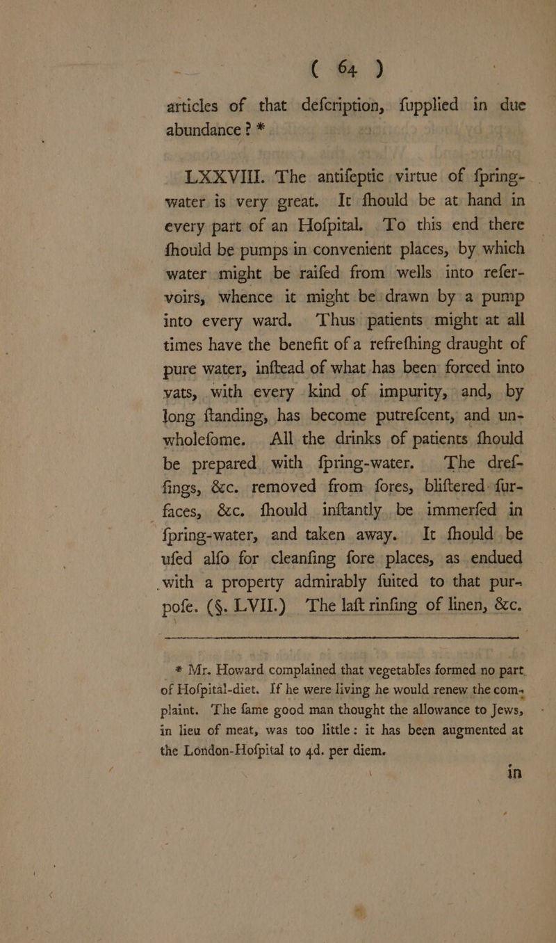 oe ( @?) articles of that ii api fupplied in Hite abundance ? * LXXVIII. The antifeptic virtue of fpring- water is very great, It fhould be at hand in every part of an Hofpital. To this end there fhould be pumps in convenient places, by which water might be raifed from wells into refer- voirs, whence it might be:drawn by a pump into every ward. ‘Thus patients might at all times have the benefit of a refrefhing draught of pure water, inftead of what has been forced into yats, with every kind of impurity, and, by long ftanding, has become putrefcent, and un- wholefome. All the drinks of patients fhould be prepared with fpring-water. The dref- fings, éc. removed from fores, bliftered- fur- faces, &amp;c. fhould inftantly, be immerfed in fpring-water, and taken away. It fhould be ufed alfo for cleanfing fore places, as endued -with a property admirably fuited to that pur- pofe. (§. LVII.) The laft rinfing of linen, &amp;c. * Mr. Howard complained that vegetables formed no part. of Hofpital-diet. If he were living he would renew the com, plaint. The fame good man thought the allowance to Jews, in lieu of meat, was too little: it has been augmented at the London-Hofpital to 4d. per diem. in