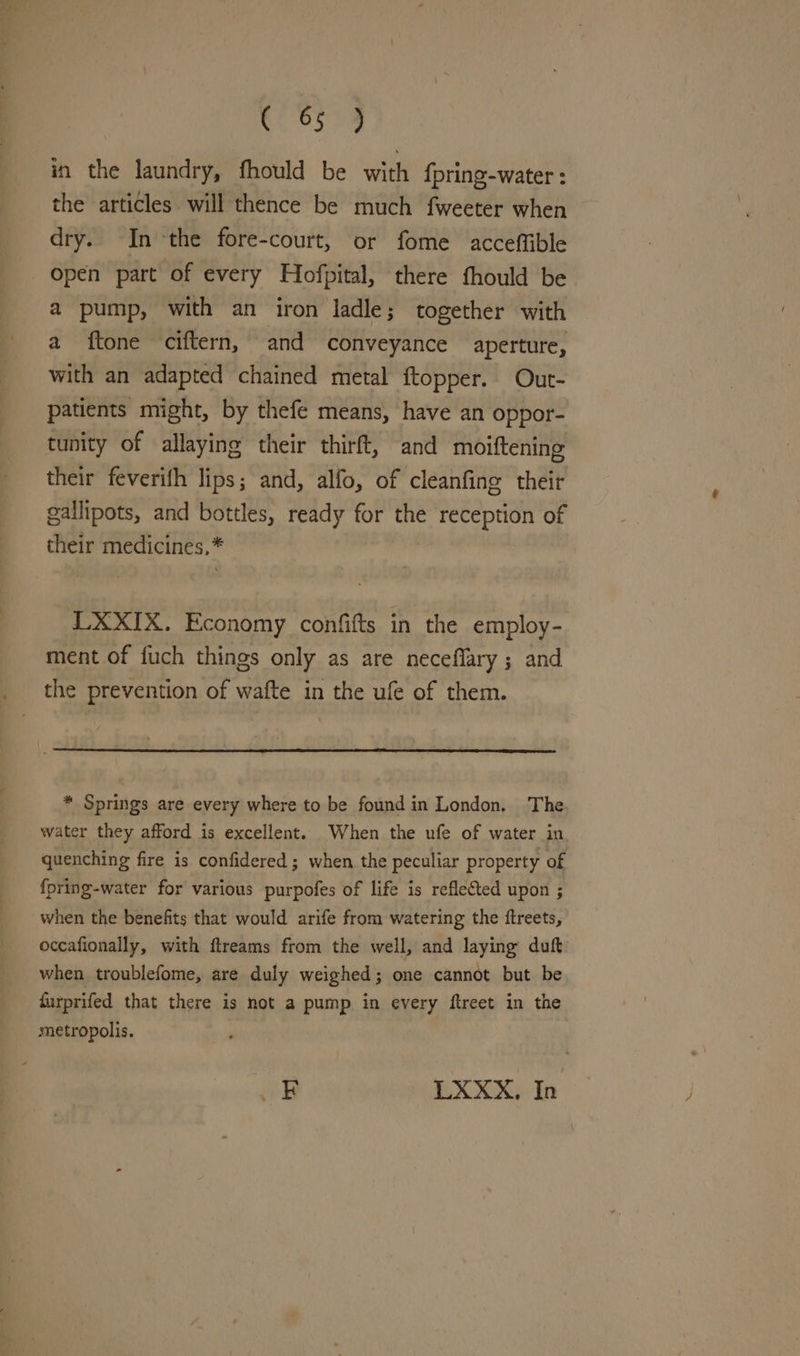 ele. in the laundry, fhould be with fpring-water : the articles will thence be much fweeter when dry. In the fore-court, or fome acceffible Open part of every Hofpital, there fhould be a pump, with an iron ladle; together with a ftone ciftern, and conveyance aperture, with an adapted chained metal ftopper. Out- patients might, by thefe means, have an oppor- tunity of allaying their thirft, and moiftening their feverifh lips; and, alfo, of cleanfing their gallipots, and bottles, ready for the reception of their medicines,* LXXIX. Economy confitts in the employ- ment of fuch things only as are neceflary ; and the prevention of wafte in the ufe of them. * Springs are every where to be found in London. The. water they afford is excellent. When the ufe of water in quenching fire is confidered ; when the peculiar property of {fpring-water for various purpofes of life is reflected upon ; when the benefits that would arife from watering the ftreets, occafionally, with flreams from the well, and laying duft when troublefome, are duly weighed; one cannot but. be furprifed that there is not a pump in every ftreet in the metropolis. coy LXXX, In