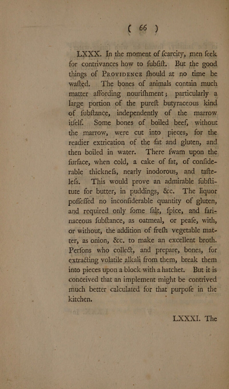 C1 ) LXXX. In pr moment of fcarcity, men feek for contrivances how to fubfitt. But the good. things of ProvipENcE fhould at no time be wafted. The bones of animals contain much matter affording nourifhment ; 3 particularly a large portion of the pureft butyraceous kind of fubftance, independently of the marrow itfelf. Some bones of boiled beef, without the marrow, were cut into pieces, for the readier extrication of the fat and gluten, and then boiled in water. ‘There fwam upon the furface, when cold, a cake of fat, of confide- rable thicknefs, nearly inodorous, and tafte- lefs. This would prove an admirable fubfti- tute for butter, in puddings, &amp;c. The liquor pofieffed no inconfiderable quantity of gluten, and required only fome falt, fpice, and_fari- naceous fubftance, as oatmeal, or peafe, with, or without, the addition of frefh vegetable mat- ter, as onion, &amp;c, to make an excellent broth. Perfons who collect, and prepare, bones, for extracting volatile alkali from them, break them into pieces upon a block with ahatchet. But it is conceived that an implement might be contrived much better calculated for that purpofe in the kitchen.