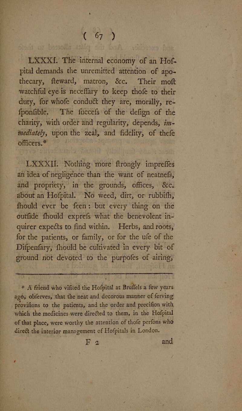 C7 One): LXXX{. The internal economy of an Hof- pital demands the unremitted attention of apo- thecary, fteward, matron, &amp;c. Their moft watchful eye is neceflary to keep thofe to their duty, for whofe conduct they are, morally, re- fponfible. The fuccefs of the defign of the charity, with order and regularity, depends, im- mediately, upon the zeal, and fidelity, of thefe -officers.* LXXXIL Nothing: more ftrongly impreffes an idea of negligence than the want of neatnefs, and propriety, in the erounds, offices, &amp;c. about an Hofpital. No weed, dirt, or rubbifh; fhould ever be feen: but every thing on the outfide fhould exprefs what the benevolent in- quirer expects to find within. Herbs, and roots, for the patients, or family, or for the ufe of the Difpenfary, fhould be cultivated in every bit of eround not devoted to the purpofes of airing, * A friend who vifited the Hofpital at Broffels a few years ago; obferves, that the neat and decorous manner of ferving provifions to the patients, and the order and precifion with which the medicines were direfted to them, in the Hofpital of that place, were worthy the attention of thofe perfons who dire&amp; the interior management of Hofpitals in London. Y 3 and