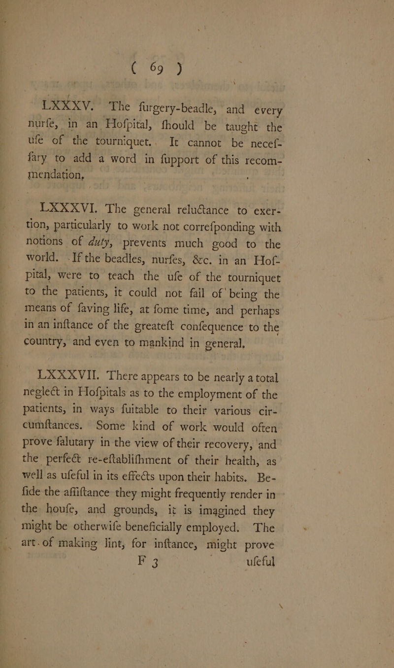 We | UXXXV. The furgery-beadle, and every nurfé, in an Flofpital, fhould be taught the ufe of the tourniquet.. It cannot be necef- fary to add a word in fupport of this recom- mendation, LXXXVI. The general reluétance to exer- tion, particularly to work not correfponding with. notions of duty, prevents much good to the world. .If the beadles, nurfes, &c. in an Hof. pital, were to teach the ufe of the tourniquet to the patients, it could not fail of’ being the means of faving life, at fome time, and perhaps in an inftance of the greateft confequence to the country, and even to mankind in general, LXXXVII. There appears to be nearly a total neglect in Hofpitals as to the employment of the patients, in ways fuitable to their various cir- cumftances. Some kind of work would often prove falutary in the view of their recovery, and the perfeét re-eftablifhment of their health, as well as ufeful in its effects upon their habits. Be- fide the affiftance they might frequently render in the houfe, and grounds, it is imagined they might be otherwife beneficially employed. The _ art.of making lint, for inftance, might prove | F 3 | uleful