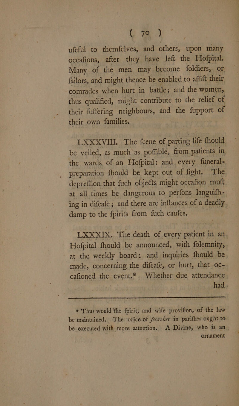 C aa ufeful to themfelves, and others, upon many occafions, after they have left the Hofpital. Many of the men may become foldiers, or failors, and might thence be enabled to affift their comrades when hurt in battle; and the women, thus qualified, might contribute to the relief of their fuffering neighbours, and the fupport of their own families. LXXXVIII. The fcene of parting life fhould be veiled, as much as pofible, from. patients in. the wards of an Hofpital: and. every funeral- preparation fhould be kept out of fight. ‘The depreffion that fuch objeéts might occafion muft at all times be dangerous to perfons languifh- ing in difeafe ; and there are inftances of a deadly damp to the fpirits from fuch caufes. | LXXXIX. The death of every patient in an. Hofpital fhould be announced, with folemnity, at the weekly board: and inquiries fhould be made, concerning the difeafe, or hurt, that .oc- cafioned the event.* Whether due attendance had , PCS Sa eR. LO NRC MR RINT se * Thus would the fpirit, and wife provifion, of the law be maintained. The office of /earcher in parifhes ought to be executed with more attention. A Divine, who is an. | ornament