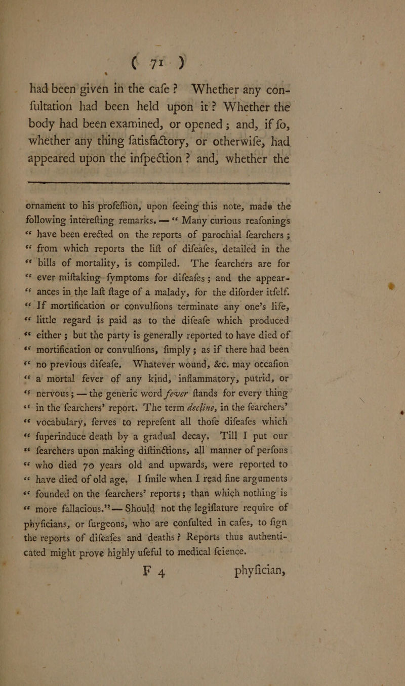 Se Te _ had been given in the cafe ? Whether any con- fultation had been held upon it? Whether the body had been examined, or opened ; and, if fo, whether any thing fatisfactory, or otherwile, had appeared upon the infpeétion ? and, whether the ornament to his profeffion, upon feeing this note, made the following interefting remarks, — “¢ Many curious reafonings «* have been erected on the reports of parochial fearchers ; ** from which reports the lift of difeafes, detailed in the ** bills of mortality, is compiled. The fearchers are for “* ever miftaking fymptoms for difeafes; and the appear- ** ances in the laft ftage of a malady, for the diforder itfelf. ‘¢ If mortification or convulfions terminate any one’s life, ** little regard is paid as to the difeafe which produced © either ; but the party is generally reported to have died of ‘* mortification or convulfions, fimply ; as if there had been ** no previous difeafe, Whatever wound, &amp;c. may o¢cafion “a mortal fever of any kind, inflammatory, putrid, or “* nervous; — the generic word fever ftands for every thing «© in the fearchers’ report. ‘The term decline, in the fearchers’ “«¢ vocabulary, ferves to reprefent all thofe difeafes which ‘¢ fuperinduce death by a gradual decay, Till I put our ** fearchers upon making diftinétions, all’ manner of perfons ** who died 70 years old and upwards, were reported to «* have died of old age. I fmile when I read fine arguments «* founded on the fearchers’ reports; than which nothing is “¢ more fallacious.’?— Should not the legiflature require of phyficians, or furgeons, who are confulted in cafes, to fign the reports of difeafes and deaths? Reports thus authenti- cated might prove highly ufeful to medical {cience. F 4 phyfician,
