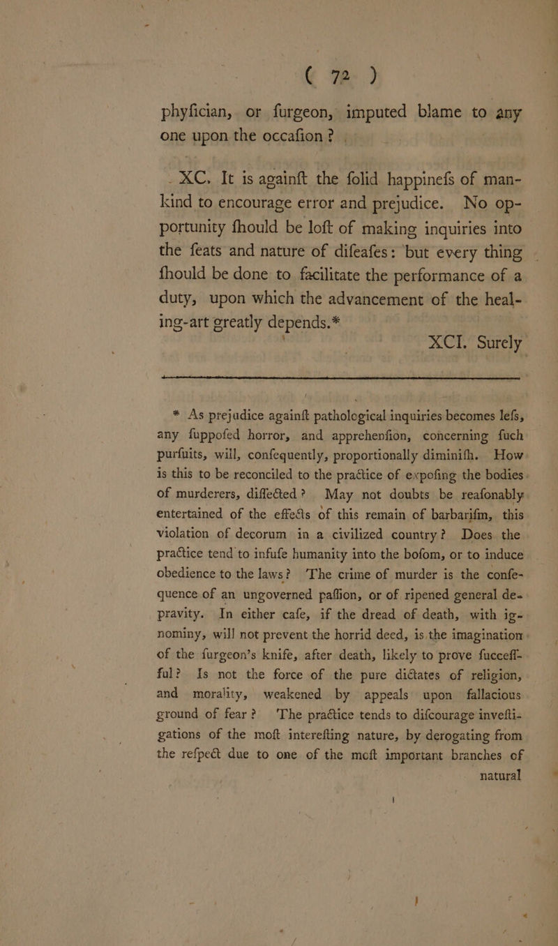 C Fe) phyfician, or furgeon, imputed blame to ) any one upon the occafion? , XC. It is againft the folid happinefs of man- kind to encourage error and prejudice. No op- portunity fhould be loft of making inquiries into fhould be done to facilitate the performance of a duty, upon which the advancement of the heal- ing-art greatly depends.* * As prejudice againft patholegical inquiries becomes lefs, any fuppofed horror, and apprehenfion, concerning fuch purfuits, will, confequently, proportionally diminifh. How of murderers, diffected ? May not doubts be reafonably entertained of the effects of this remain of barbarifm, this violation of decorum in a civilized country? Does the practice tend to infufe humanity into the bofom, or to induce obedience to the laws?) The crime of murder is the confe- quence of an ungoverned paffion, or of ripened general de- pravity. In either cafe, if the dread of death, with ig= of the furgeon’s knife, after death, likely to prove fuccefl- ful? Is not the force of the pure didtates of religion, and morality, weakened by appeals upon fallacious ground of fear? ‘The practice tends to difcourage invetti- gations of the moft interefting nature, by derogating from the refpect due to one of the moft important branches of natural