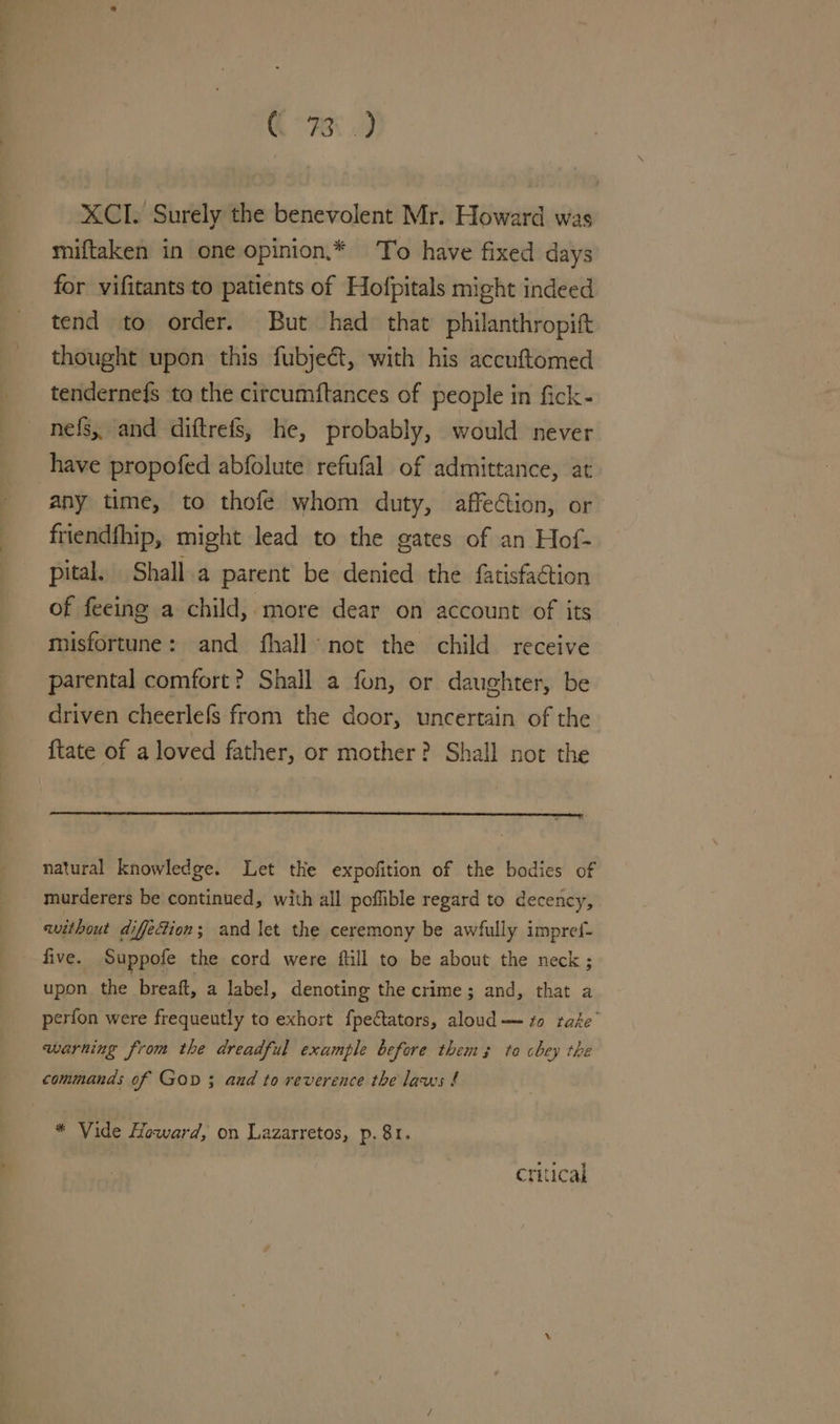 CR XCI. Surely the benevolent Mr. Howard was miftaken in one opinion,* To have fixed days for vifitants to patients of Hofpitals might indeed tend to order. But had that philanthropift thought upon this fubje&amp;t, with his accuftomed teridernefs to the citcumftances of people in fick- nefs, and diftrets, he, probably, would never have propofed abfolute refufal of admittance, at any time, to thofeé whom duty, affection, or friendfhip, might lead to the gates of an Hof- pital. Shall.a parent be denied the fatisfaétion of feeing a child, more dear on account of its misfortune: and fhall not the child receive parental comfort? Shall a fon, or daughter, be driven cheerlefs from the door, uncertain of the {tate of a loved father, or mother? Shall not the natural knowledge. Let the expofition of the bodies of murderers be continued, with all poflible regard to decency, without difecion; and let the ceremony be awfully impref- five. Suppofe the cord were ftill to be about the neck; upon the breaft, a label, denoting the crime; and, that a perfon were frequeutly to exhort {pectators, aloud zo take warning from the dreadful example before thems to chey the commands of GOD ; and to reverence the laws f * Vide Howard, on Lazarretos, p. 81. critical
