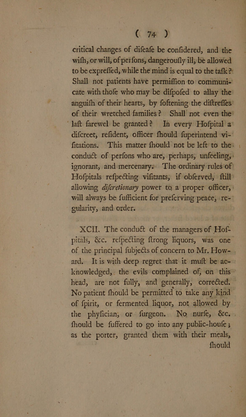 critical changes of difeafe be confidered, and the with, or will; of perfons, dangeroufly ill; be allowed to be exprefied; while the mind is equal to the tafk > Shall not patients have permiffion to: communi+ cate with thofe whe may be difpofed to allay the: anguifh of their hearts, by foftening the diftreffes’ of their wretched families? Shall not even the’ daft farewel be granted? Ia every Hofpital a’ difcreet, refident, officer fhould fuperintend vi- | fitations: This matter fhould not be left: to the: conduét of perfons who are, perhaps, unfeeling,: ignorant, and mercenary: The ordinary rules of’ allowing di/cretionary power to a proper officer, | will always be fufficient for Brees peace, re- cularity, and order. XCI. The conduét of the managers of Hof- pitals, &amp;c. refpeéting ftrong liquors, was one ard. It is with deep regret that’ it muft be ac- of fpirit, or fermented liquor, not allowed by fhould be fuffered to go into any public-houfe ; as the porter, granted them with their meals, fhould -_