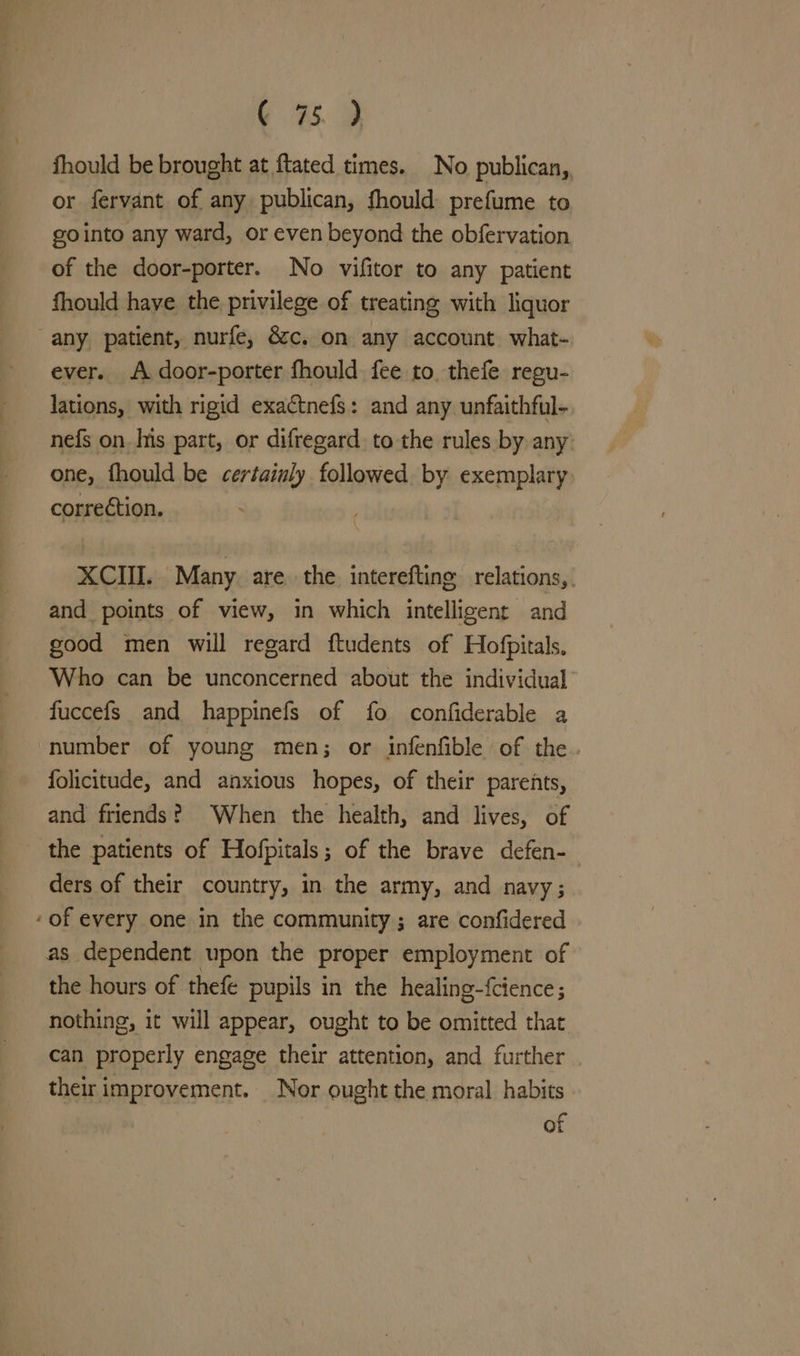 fhould be brought at ftated times. No publican, or fervant of any publican, fhould: prefume to gointo any ward, or even beyond the obfervation of the door-porter. No vifitor to any patient fhould haye the privilege of treating with liquor any, patient, nurfe, &amp;c. on any account what- ever. A door-porter fhould fee to. thefe regu- lations, with rigid exactnefs: and any. unfaithful- nefs on. Is part, or difregard to the rules by any one, fhould be certainly followed by exemplary. correction. XCII. Many are the interefting relations, and points of view, in which intelligent and good men will regard ftudents of Hofpitals. Who can be unconcerned about the individual fuccefs and happinefs of fo confiderable a number of young men; or infenfible of the folicitude, and anxious hopes, of their parents, and friends? ‘When the health, and lives, of the patients of Hofpitals; of the brave defen- ders of their country, in the army, and navy; “of every one in the community ; are confidered as dependent upon the proper employment of the hours of thefe pupils in the healing-{cience; nothing, it will appear, ought to be omitted that can properly engage their attention, and further their improvement. Nor ought the moral habits of