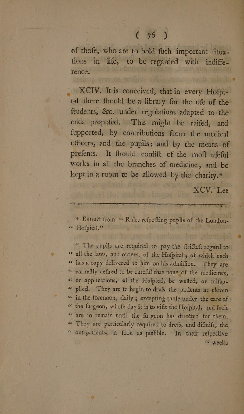 of thofe, who are to hold fuch important fitua- tions in life, to be regarded with indiffe- rence. XCIV. It is conceived, that in every Hofpi- tal there fhould ‘bea library for the ufe of the ftudents, 8c. under regulations adapted to the’ ends propofed. This might be raifed, and fupported, by centributions from the medical officers, and the pupils; and by the means of prefents. It fhould confift of the moft ufeful’ works in all the branches of medicine; and be kept in a raom to be allowed by the charity.* XCV. Let _ ™ Extra&amp; from * Roles refpecting pupils of the London. * Hofpital.?” | ‘“« The pupils are required to pay the ftritef regard t to ‘© all the laws, and orders, of the Hofpital ; of which each ** has.a copy delivered to him on his admiffion. They are *« earneftly defired to be careful that none_of the medicines, . «or app: ‘ications, of the Hofpital, be wine: or mifap- « plied. They are to begin to drefs the patients at eleven» ** in the forenoon, daily ; excepting thofe under the care of : «¢ the furgeon, whofe day it is to vifit the Hofpital, and fuch ‘are to remain until the furgeon has direéted for them. «« They are particularly required to drefs, and difmifs, the “ out-patients, as foon \as poffible. In their refpedtive “© weeks