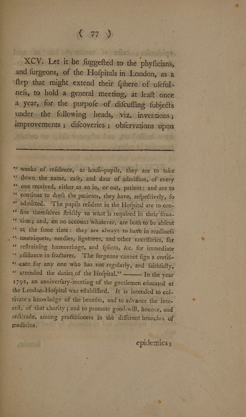 aa ! C 7. ph “XCV: Let it be fugeefted to the phyficians, and furgeons, of the Hofpitals in London, as a ‘ftep that might extend their {phere of ufeful- nels, to hold a general meeting, at leaft once a year, for the purpofe of difeuffing fubjects under..the following heads, viz. inventions ; improvements ; difcoveries ; obfervations upon weeks of refidence, as houfe-pupils, they are to take ‘down the name, cafe, and date of adiniffion, of every one received, either as an in, or out, patient: and are to continue to drefs the patients, they have, refpeCtively, fo admitted. ‘The pupils refident in the Hofpital are to.con- fine themfelves ftriGily to what is required in their fitua- tion; and, on no account. whatever, are both to be abfent “* reftraining hemorrhage, and fplints, &amp;c. for immediate ** afliftance in fraftures. ‘The furgeons cannot fign a certifi« “f eate for any one who has not regvlarly, and faithfully, ** attended the dees, OF the Hofpital.”’ In the year 1792, an anniverfary- -meeting of the gentlemen educated at tivatea knowledge of the benefits, and to advance the inte- reft, of that charity ; and to promote good-will, honour, and rectitude, among practitioners in the different branches of medicine. | epidemics