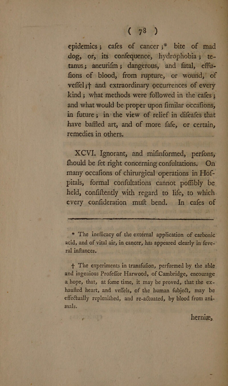 epidemics ; cafes of cancer ;* bite of mad dog, of, its confequence, hydrophobia; te- tanus; aneurifm; dangerous, and fatal, effu- fions of blood, from rupture, or wourd,’ of veffel ;+ and extraordinary occurrences of every kind ; what methods were followed in the cafes; and what would be proper upon fimilar occafions, in future; in’ the view of relief in difeafes that have baffled art, and of more fafe, or certain, remedies in others. | XCVI. Ignorant, and mifinformed, perfons, fhould be fet right concerning confultations. On many occafions of chirurgical operations in Hof- _ pitals, formal confultations cannot poffibly be every confideration muft bend. In cafes of _ * The inefficacy of the external application of carbonic ral inftances. + The experiments in transfufion, performed by the able and ingenious Profeflor Harwood, of Cambridge, encourage a hope, that, at fome time, it may be proved, that the ex- haufted heart, and veffels, of the human fubjeét, may be effetually replenithed, and re-adtuated, by blood from ani- mals, herniz,, < eee