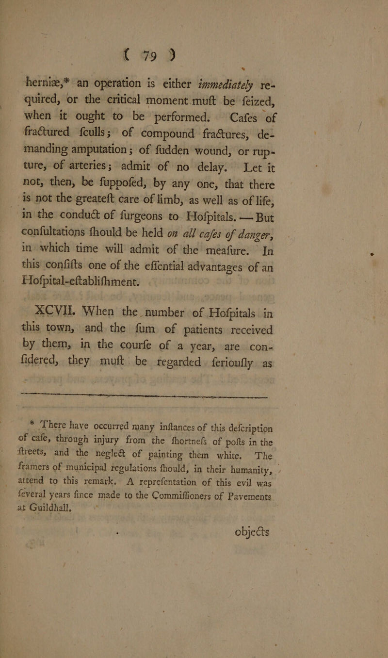 hernize,* an operation is either immediately re- quired, or the critical moment muft be feized, when it ought to be performed. Cafes of fraétured feulls; of compound fra&amp;tures, de- manding amputation ; of fudden wound, or rup- ture, of arteries; admit of no delay. Let it not, then, be fuppofed, by any one, that there is not the greateft care of limb, as well as of life, ~ in the conduct of furgeons to Hofpitals. — But confultations fhould be held on all cafes of danger, in which time will admit of the meafure. In this confifts one of the effential advantages of an Hofpital-eftablifhment. * XCVIL When the. number of Hofpitals in this town, and the fum of patients received by them, in the courfe of a year, are con- fidered, they miuft. be regarded ferioufly as < * ‘There have occurred many inftances of this defcription of cafe, through injury from the fhortnefs of pofts in the ftreets, and the negleé&amp;t of painting them white. The framers of municipal regulations fhould, in their humanity, ; attend to this remark. A reprefentation of this evil was feveral years fince made to the Commiffioners of Pavements at Guildhall, objects
