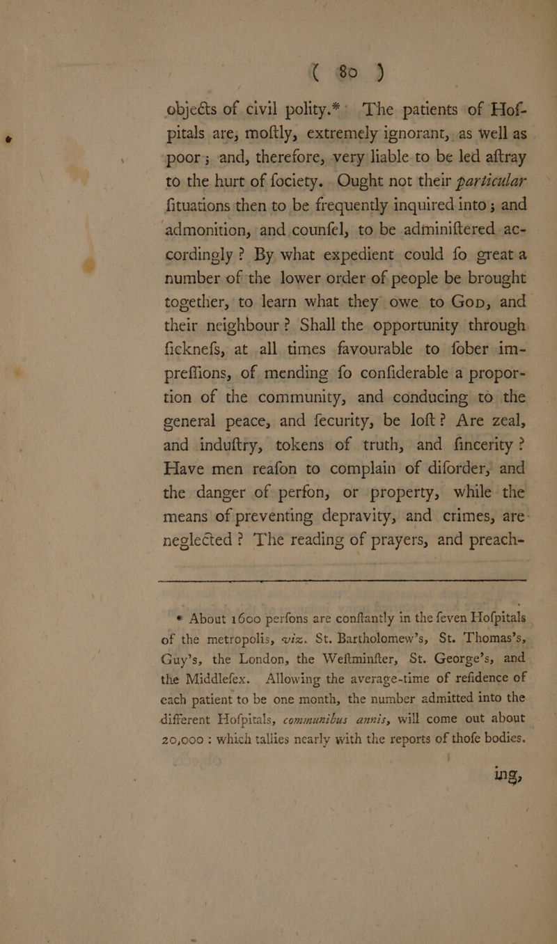 Ce.) objects of civil polity.*: The patients ‘of Hof- pitals are; moftly, extremely ignorant,.as well as | poor; and, therefore, very liable to be led aftray to the hurt of fociety. .Ought not their particular fituations then to be frequently inquired into ; and admonition, and counfel, to be adiminiftered ac- cordinely ? By what expedient could fo greata number ofthe lower order of people be brought together, to learn what they owe to Gop, and their neighbour ? Shall the opportunity through ficknefs, at all. times favourable to fober im- preflions, of mending fo confiderable a propor- tion of the community, and conducing to the — general peace, and fecurity, be loft? Are zeal, and induftry, tokens of truth, and fincerity ? Have men reafon to complain of diforder, and the danger of perfon, or property, while the means of preventing depravity, and crimes, are- neglected The reading of prayers, and preach- « About 1600 perfons are conflantly in the feven Hofpitals of the metropolis, viz. St. Bartholomew’s,: St. ‘Thomas’s, Guy’s, the London, the Weftminfter, St. George’s, and the Middlefex. Allowing the average-time of refidence of each patient to be one month, the number admitted into the different Hofpitals, communibus annis, will come out about 20,000 ; which tallies nearly with the reports of thofe bodies. Ing,