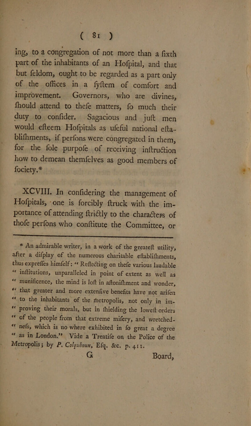ing, to 4 congregation of not more than a fixth part of the inhabitants of an Hofpital, and that but feldom, ought to be regarded as a part only of the offices in a fyftem of comfort and improvement. Governors, who are divines, fhould attend to thefe matters, fo much their duty to confider. Sagacious and jut men would efteem Hofpitals as ufeful national efta- blifhments, if perfons were congregated in them, for the fole purpofe of receiving inftruétion how to demean themfelves as good members of fociety.* ‘ XCVIII. In confidering the management of Hofpitals, -one is forcibly ftruck with the im- portance of attending ftri€tly to the charaéters of thofe perfons who conftitute the Committee, or SS ref issenareemsseaenvenchsienecpspecnsewsensroennis * An admirable writer, in a work of the greateft utility, after a difplay of the numerous charitable eftablifhments, thus exprefies himfelf; «« Reflecting on thefe various laudable “« inftitutions, unparalleled in point of extent as well as “© munificence, the mind is loft in aftonifhment and wonder, ** that greater and more extenfive benefits have not arifen ** to the inhabitants of the thetropolis, not only in im- _ proving their morals, but in fhielding the loweft orders ** of the people from that extreme mifery, and wretched- ** nefs, which is no where exhibited in fo great a degree “as in London.’”? Vide a Treatife on the Police of the Metropolis; by P. Colguboun, Eig. &amp;c. p. att. G | Board,