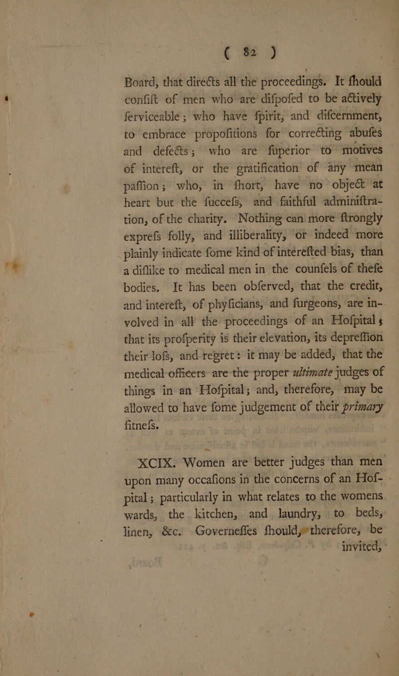 ( % ) Board, that directs all the proceedings. It fhould confift of men who’ are’ difpofed to be actively — ferviceable ; who have fpirit, and difcernment, to embrace propofitions for correcting abufes and defeéts; who are fuperior to ‘motives of intereft, or the gratification of any mean paffion; who, in fhort, have no object at heart but the fuccefs, and faithful adminiftra- tion, of the charity. Nothing can more ftrongly exprefs folly, and illiberality, ‘or indeed more plainly indicate fome kind of interefted bias, than a diflike to medical men in the counfels of thefe bodies. It has been obferved, that the credit, and intereft, of phyficians, and furgeons, are in-. volved in all’ the proceedings of an Hofpital s that its profperity is their elevation, its depreffion their lofs, and regret: it may be added, that the medical-officers- are the proper ultimate judges of things in an Hofpital; and, therefore, ‘may be allowed to have fome judgement of their primary fitnels. | | eberrdy 2% ~ XCIX. Women are better judges than men upon many occafions in the concerns of an Hof- - pital ; particularly in what relates to the womens wards, the kitchen, and laundry, to beds, linen, &amp;c. Governefles fhouldyetherefore, be | invited, °