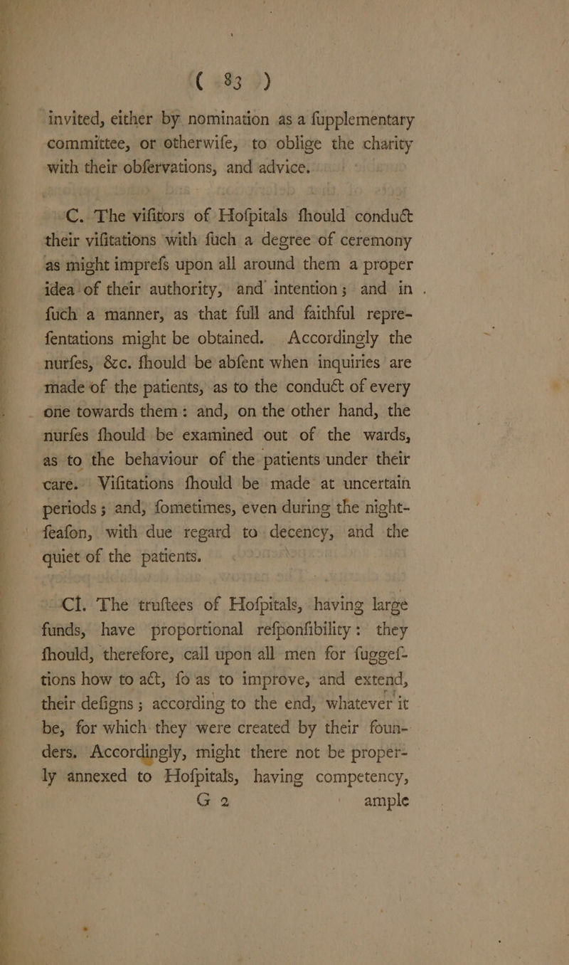 ( 493°) invited, either by nomination as a fupplementary committee, or otherwife, to oblige the charity with their obfervations, and advice. C. The vifitors of Hofpitals fhould conduc their vifitations with fuch a degree of ceremony as might imprefs upon all around them a proper idea of their authority, and intention; and in . fuch a manner, as that full and faithful repre- fentations might be obtained. Accordingly the nutfes, &amp;c. fhould be abfent when inquiries are made of the patients, as to the conduct of every nurfes fhould be examined out of the wards, as to the behaviour of the patients under their care. Vifitations fhould be made at uncertain periods ; and, fometimes, even during the night- feafon, with due regard to. wine and the Cl. The troftees of Hofpitals, having large funds, have proportional refponfibilicy: they fhould, therefore, call upon all men for fuggef- tions how to act, fo as to improve, and extend, their defigns ; according to the end, whatever it be, for which they were created by their foun- ders. Accordingly, might there not be proper- ly annexed to Hofpitals, having competency, G 2 ' ample