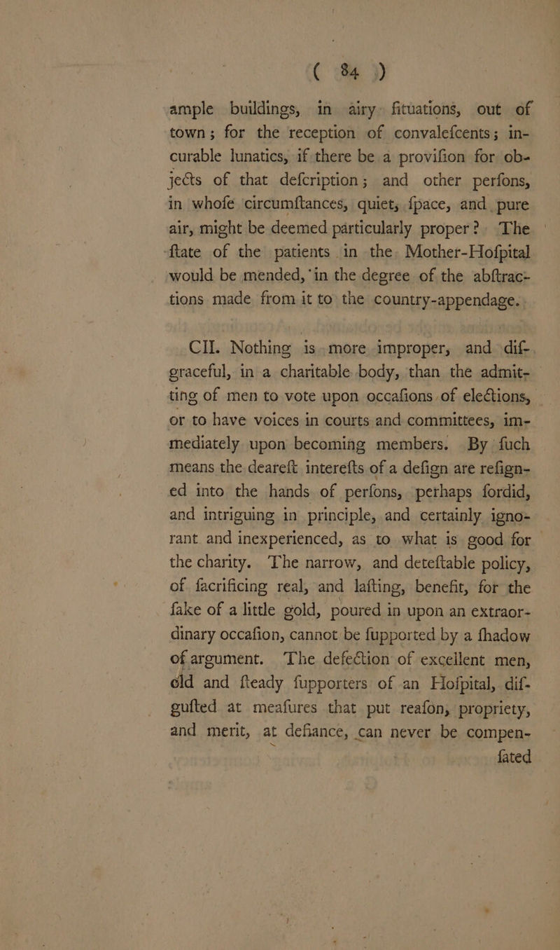ample buildings, in airy fituations, out of town; for the reception of convalefcents; in- curable lunatics, if there be a provifion for ob- jects of that defcription; and other perfons, in whofe ‘circumftances, quiet, fpace, and, pure air, might be deemed particularly proper? The - ftate of the patients in the, Mother-Hofpital would be mended, ‘in the degree of the abftrac- tions made from it to the country-appendage. CII. Nothing is.more improper, and dif-. eraceful, in a charitable body, than the admit- ting of men to vote upon occafions of ele¢tions, or to have voices in courts and committees, im- mediately upon becoming members. By fuch means the deareft interefts of a defign are refign- ed into the hands of perfons, perhaps fordid, and intriguing in principle, and certainly igno- rant. and inexperienced, as to what is good for the charity. The narrow, and deteftable policy, of facrificing real, and lafting, benefit, for the fake of a little gold, poured in upon an eXtraor- dinary occafion, cannot be fupported by a fhadow of argument. The defection of excellent men, eld and fteady fupporters of an Hofpital, dif- gufted at meafures that put reafon, propriety, and merit, at defiance, can never be compen- Pip fated