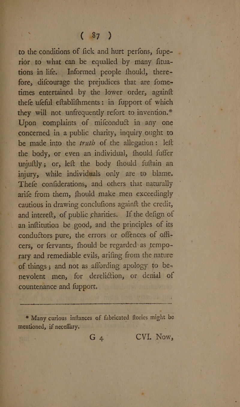 Sa eee wee = i ( 87) rior to what can be equalled by many fitua- tions in life. Informed people fhould, there- fore, difcourage the prejudices that are fome- times entertained by the lower order, againft thefe ufeful eftablifhments: in fupport of which they will not unfrequently refort to invention.* Upon complaints of mifconduct in any one concerned in a public charity, inquiry ought to be made into the ¢ruth of the allegation: left the body, or even an individual, fhould fuffer unjuftly ; or, left the body fhould fuftain an injury, while individuals only are to blame. Thefe confiderations, and others that naturally arife from them, fhould make men exceedingly cautious in drawing conclufions againft the credit, and intereft, of public charities. If the defign of conduétors pure, the errors or offences of offi- cers, or fervants, fhould be regarded» as tempo- rary and remediable evils, arifing from the nature nevolent men, for dereliction, or denial of * Many curious inftances of fabricated ftories might be mentioned, if neceflary. |