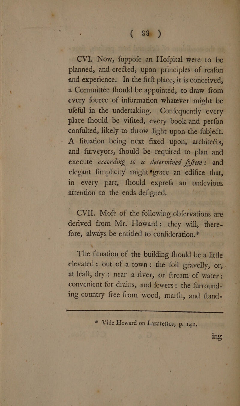 ( 8am ) CVI. Now, fuppofe an Hofpital were to be planned, and ereCted, upon principles of reafon and experience. In the firft place, it is conceived, a Committee fhould be appointed, to draw from every fource of information whatever might be ufeful in the undertaking. Confequently every place fhould be vifited, every book and perfon confulted, likely to throw light upon the fubject. A fituation being next fixed upon, architeéts, and furveyors, fhould be required to plan and execute according to a determined fyftem: and elegant fimplicity might*grace an edifice that, in every part, fhould exprefs an undevious attention to the ends defigned. CVII. Moft of the following obfervations are derived from Mr. Howard: they will, there- fore, always be entitled to confideration.* The fituation of the building fhould be a little elevated : out of a town: the foil gravelly, or, . _at leaft, dry : near a river, or ftream of water: convenient for drains, and fewers: the furround- ing country free from wood, marfh, and ftand- a ere * Vide Howard on Lazarettos, p. 141. ing