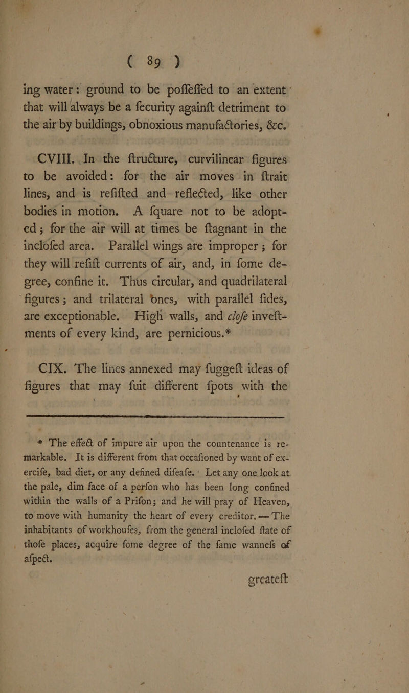 ing water: ground to be pofleffed to an extent: that will always be a fecurity againft detriment to the air by buildings, obnoxious manufaétories, 8c. CVIII. In the ftructure, curvilinear figures to be avoided: for the air moves in ftrait lines, and is refifted. and. reflected, like other bodies in motion. A fquare not to be adopt- ed; forthe air will at times be ftagnant in the inclofed area. Parallel wings are improper ; for they will refift currents of air, and, in fome de- gree, confine it. ‘Thus circular, and quadrilateral are exceptionable. High walls, and cio/e inveft- ments of every kind, are pernicious.* CIX. ‘The lines annexed may fuggeft ideas of figures that may fuit different fpots with the * The effect of impure air upon the countenance is re- markable. It is different from that occafioned by want of ex- ercife, bad diet, or any defined difeafe.' Let any one look at the pale, dim face of a perfon who has been long confined within the walls of a Prifon; and he will pray of Heaven, to move with humanity the heart of every creditor. The inhabitants of workhoufes, from the general inclofed ftate of thofe places, acquire fome degree of the fame wannefs af afpect. | | ereatelt