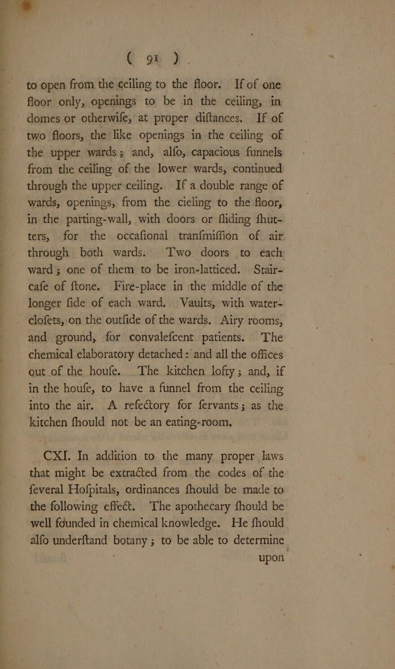 ee € ou). to open from the ceiling to the floor. If of one floor only, openings to be in the ceiling, in domes or otherwife, at proper diftances. If of two floors, the like openings in the ceiling of the upper wards; and, alfo, capacious funnels from the ceiling of the lower wards, continued through the upper ceiling. If a double range of wards, openings, from the ciecling to the floor, in the parting-wall, with doors or fliding fhut- ters, for the occafional tranfmiffion of air through both wards. Two doors to each ward’; one of them to be iron-latticed. Strair- cafe of ftone. Fire-place in the middle of the longer fide of each ward. Vaults, with water- and ground, for convalefcent patients. The chemical elaboratory detached : and all the offices out of the houfe. _The kitchen lofty; and, if in the houfe, to have a funnel from the ceiling into the air. A refectory for fervants; as the kitchen fhould not be an eating-room, _CXI. In addition to the many proper laws that might be extracted from the codes of the feveral Hofpitals, ordinances fhould be made to the following effect. The apothecary fhould be well founded in chemical knowledge. He fhould alfo underftand botany ; to be able to determine i upon